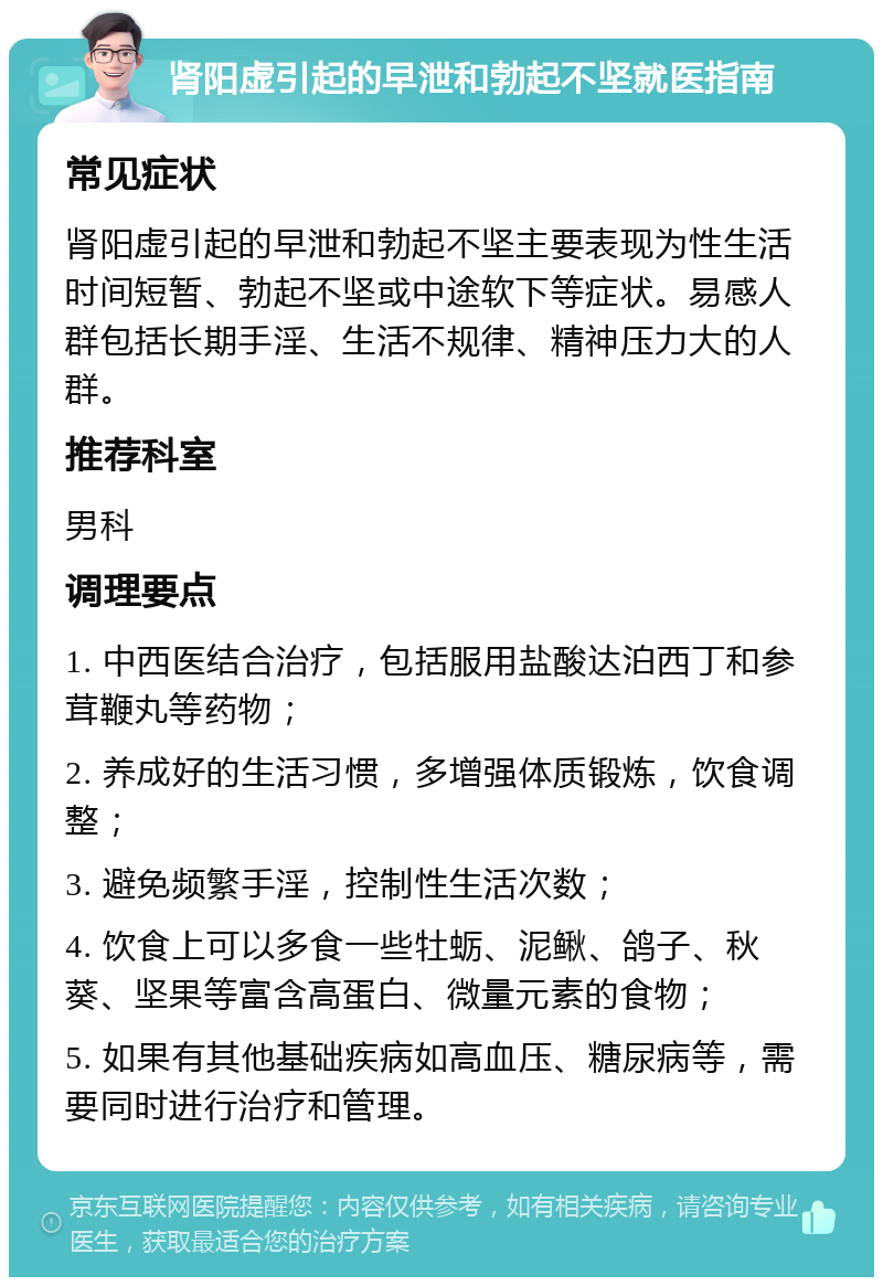 肾阳虚引起的早泄和勃起不坚就医指南 常见症状 肾阳虚引起的早泄和勃起不坚主要表现为性生活时间短暂、勃起不坚或中途软下等症状。易感人群包括长期手淫、生活不规律、精神压力大的人群。 推荐科室 男科 调理要点 1. 中西医结合治疗，包括服用盐酸达泊西丁和参茸鞭丸等药物； 2. 养成好的生活习惯，多增强体质锻炼，饮食调整； 3. 避免频繁手淫，控制性生活次数； 4. 饮食上可以多食一些牡蛎、泥鳅、鸽子、秋葵、坚果等富含高蛋白、微量元素的食物； 5. 如果有其他基础疾病如高血压、糖尿病等，需要同时进行治疗和管理。