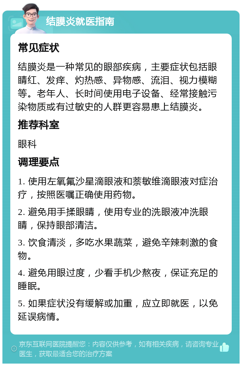 结膜炎就医指南 常见症状 结膜炎是一种常见的眼部疾病，主要症状包括眼睛红、发痒、灼热感、异物感、流泪、视力模糊等。老年人、长时间使用电子设备、经常接触污染物质或有过敏史的人群更容易患上结膜炎。 推荐科室 眼科 调理要点 1. 使用左氧氟沙星滴眼液和萘敏维滴眼液对症治疗，按照医嘱正确使用药物。 2. 避免用手揉眼睛，使用专业的洗眼液冲洗眼睛，保持眼部清洁。 3. 饮食清淡，多吃水果蔬菜，避免辛辣刺激的食物。 4. 避免用眼过度，少看手机少熬夜，保证充足的睡眠。 5. 如果症状没有缓解或加重，应立即就医，以免延误病情。