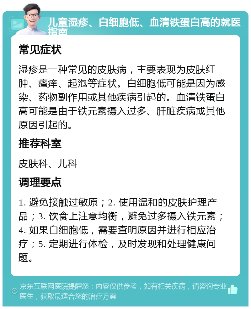 儿童湿疹、白细胞低、血清铁蛋白高的就医指南 常见症状 湿疹是一种常见的皮肤病，主要表现为皮肤红肿、瘙痒、起泡等症状。白细胞低可能是因为感染、药物副作用或其他疾病引起的。血清铁蛋白高可能是由于铁元素摄入过多、肝脏疾病或其他原因引起的。 推荐科室 皮肤科、儿科 调理要点 1. 避免接触过敏原；2. 使用温和的皮肤护理产品；3. 饮食上注意均衡，避免过多摄入铁元素；4. 如果白细胞低，需要查明原因并进行相应治疗；5. 定期进行体检，及时发现和处理健康问题。