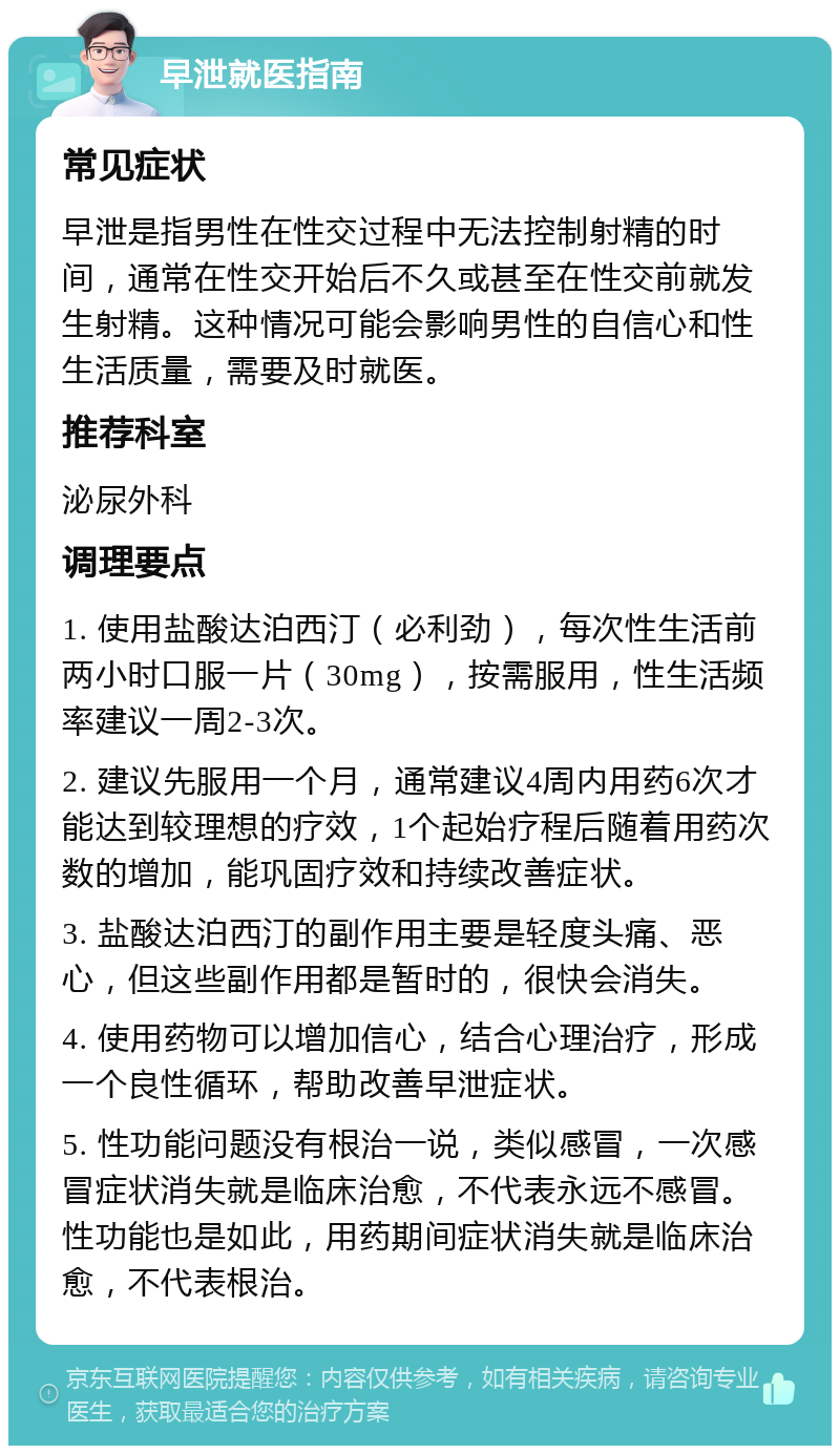 早泄就医指南 常见症状 早泄是指男性在性交过程中无法控制射精的时间，通常在性交开始后不久或甚至在性交前就发生射精。这种情况可能会影响男性的自信心和性生活质量，需要及时就医。 推荐科室 泌尿外科 调理要点 1. 使用盐酸达泊西汀（必利劲），每次性生活前两小时口服一片（30mg），按需服用，性生活频率建议一周2-3次。 2. 建议先服用一个月，通常建议4周内用药6次才能达到较理想的疗效，1个起始疗程后随着用药次数的增加，能巩固疗效和持续改善症状。 3. 盐酸达泊西汀的副作用主要是轻度头痛、恶心，但这些副作用都是暂时的，很快会消失。 4. 使用药物可以增加信心，结合心理治疗，形成一个良性循环，帮助改善早泄症状。 5. 性功能问题没有根治一说，类似感冒，一次感冒症状消失就是临床治愈，不代表永远不感冒。性功能也是如此，用药期间症状消失就是临床治愈，不代表根治。