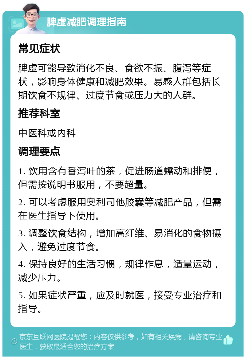 脾虚减肥调理指南 常见症状 脾虚可能导致消化不良、食欲不振、腹泻等症状，影响身体健康和减肥效果。易感人群包括长期饮食不规律、过度节食或压力大的人群。 推荐科室 中医科或内科 调理要点 1. 饮用含有番泻叶的茶，促进肠道蠕动和排便，但需按说明书服用，不要超量。 2. 可以考虑服用奥利司他胶囊等减肥产品，但需在医生指导下使用。 3. 调整饮食结构，增加高纤维、易消化的食物摄入，避免过度节食。 4. 保持良好的生活习惯，规律作息，适量运动，减少压力。 5. 如果症状严重，应及时就医，接受专业治疗和指导。