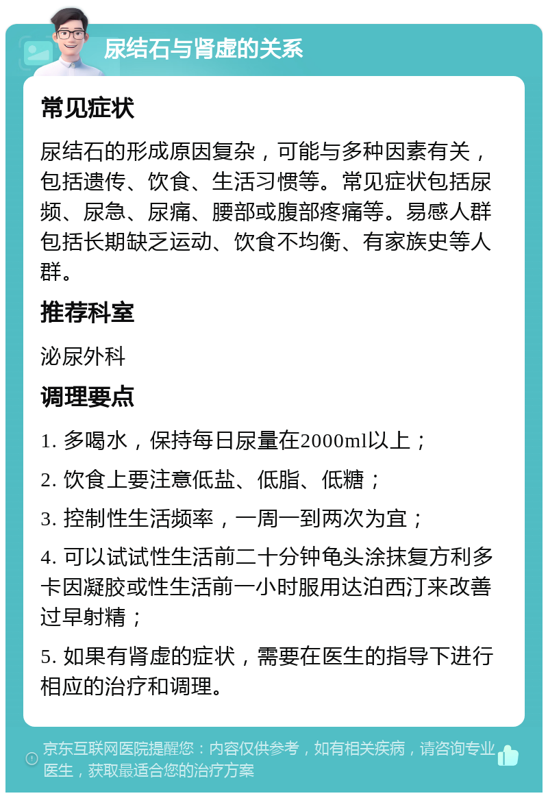 尿结石与肾虚的关系 常见症状 尿结石的形成原因复杂，可能与多种因素有关，包括遗传、饮食、生活习惯等。常见症状包括尿频、尿急、尿痛、腰部或腹部疼痛等。易感人群包括长期缺乏运动、饮食不均衡、有家族史等人群。 推荐科室 泌尿外科 调理要点 1. 多喝水，保持每日尿量在2000ml以上； 2. 饮食上要注意低盐、低脂、低糖； 3. 控制性生活频率，一周一到两次为宜； 4. 可以试试性生活前二十分钟龟头涂抹复方利多卡因凝胶或性生活前一小时服用达泊西汀来改善过早射精； 5. 如果有肾虚的症状，需要在医生的指导下进行相应的治疗和调理。