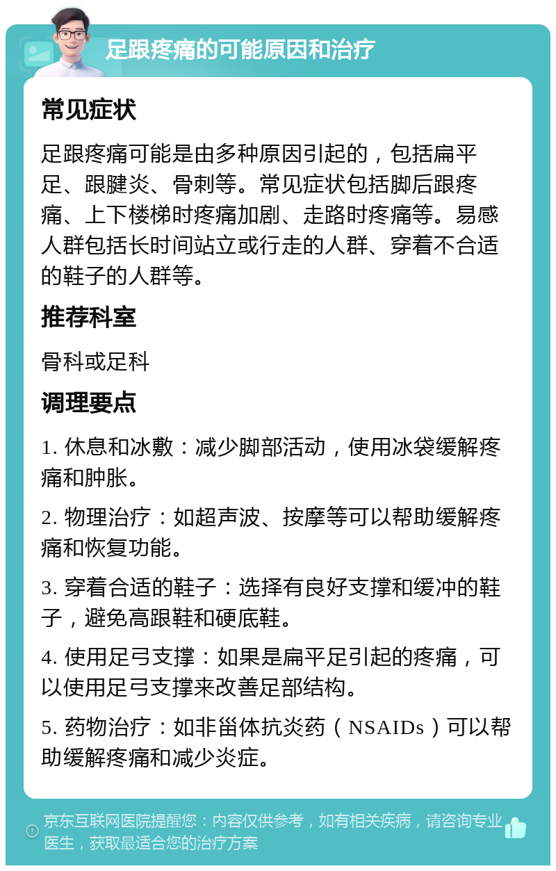 足跟疼痛的可能原因和治疗 常见症状 足跟疼痛可能是由多种原因引起的，包括扁平足、跟腱炎、骨刺等。常见症状包括脚后跟疼痛、上下楼梯时疼痛加剧、走路时疼痛等。易感人群包括长时间站立或行走的人群、穿着不合适的鞋子的人群等。 推荐科室 骨科或足科 调理要点 1. 休息和冰敷：减少脚部活动，使用冰袋缓解疼痛和肿胀。 2. 物理治疗：如超声波、按摩等可以帮助缓解疼痛和恢复功能。 3. 穿着合适的鞋子：选择有良好支撑和缓冲的鞋子，避免高跟鞋和硬底鞋。 4. 使用足弓支撑：如果是扁平足引起的疼痛，可以使用足弓支撑来改善足部结构。 5. 药物治疗：如非甾体抗炎药（NSAIDs）可以帮助缓解疼痛和减少炎症。