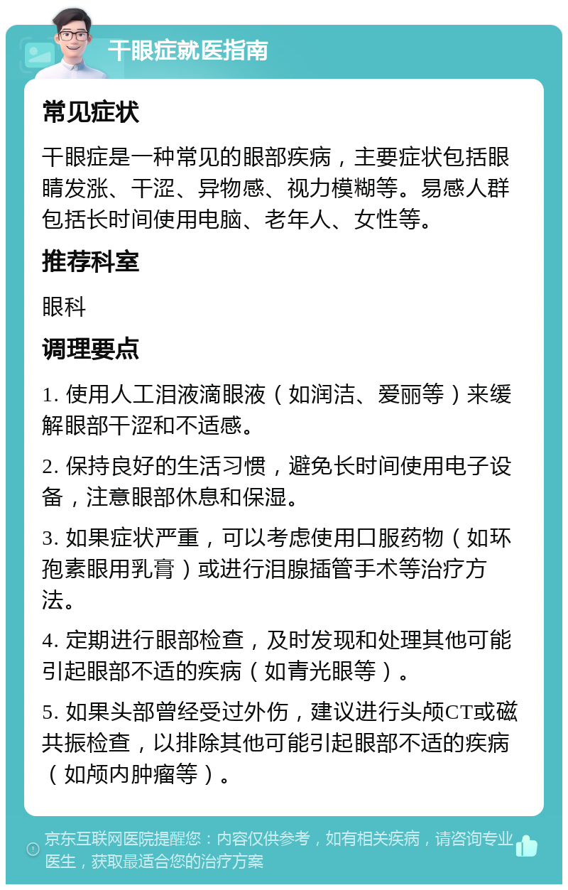 干眼症就医指南 常见症状 干眼症是一种常见的眼部疾病，主要症状包括眼睛发涨、干涩、异物感、视力模糊等。易感人群包括长时间使用电脑、老年人、女性等。 推荐科室 眼科 调理要点 1. 使用人工泪液滴眼液（如润洁、爱丽等）来缓解眼部干涩和不适感。 2. 保持良好的生活习惯，避免长时间使用电子设备，注意眼部休息和保湿。 3. 如果症状严重，可以考虑使用口服药物（如环孢素眼用乳膏）或进行泪腺插管手术等治疗方法。 4. 定期进行眼部检查，及时发现和处理其他可能引起眼部不适的疾病（如青光眼等）。 5. 如果头部曾经受过外伤，建议进行头颅CT或磁共振检查，以排除其他可能引起眼部不适的疾病（如颅内肿瘤等）。