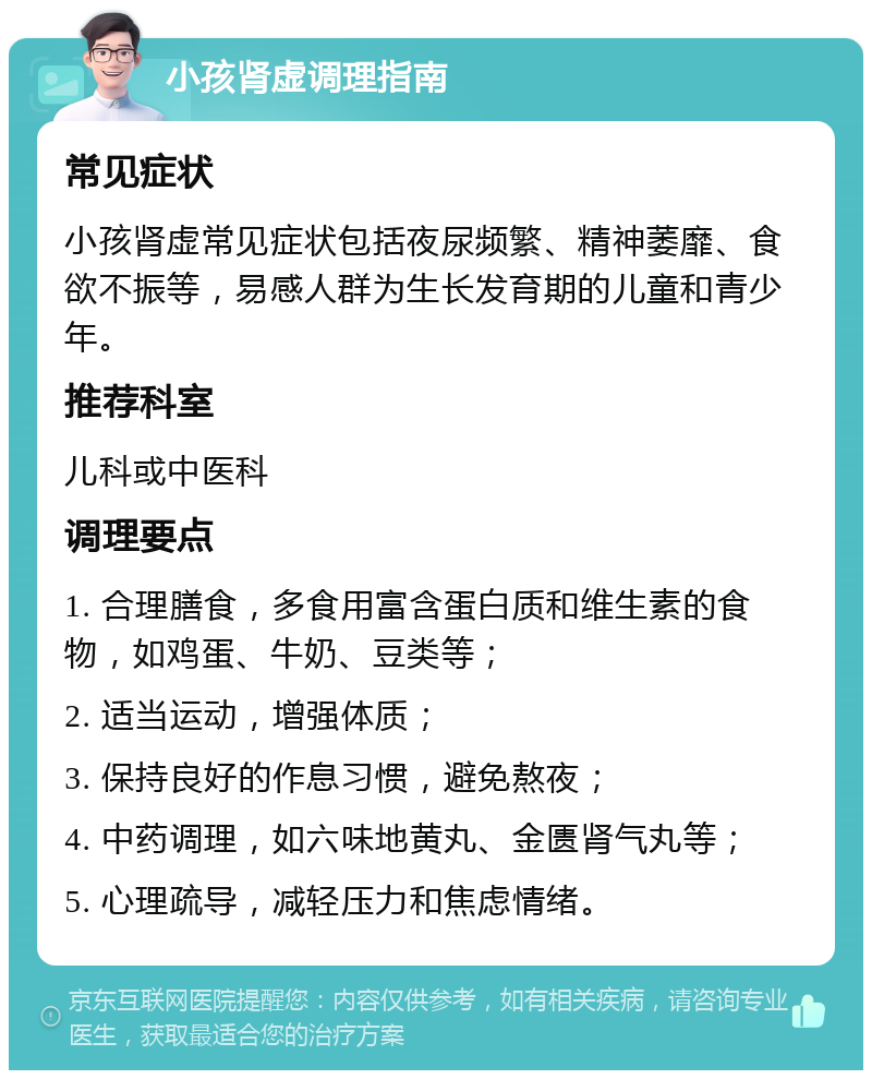 小孩肾虚调理指南 常见症状 小孩肾虚常见症状包括夜尿频繁、精神萎靡、食欲不振等，易感人群为生长发育期的儿童和青少年。 推荐科室 儿科或中医科 调理要点 1. 合理膳食，多食用富含蛋白质和维生素的食物，如鸡蛋、牛奶、豆类等； 2. 适当运动，增强体质； 3. 保持良好的作息习惯，避免熬夜； 4. 中药调理，如六味地黄丸、金匮肾气丸等； 5. 心理疏导，减轻压力和焦虑情绪。