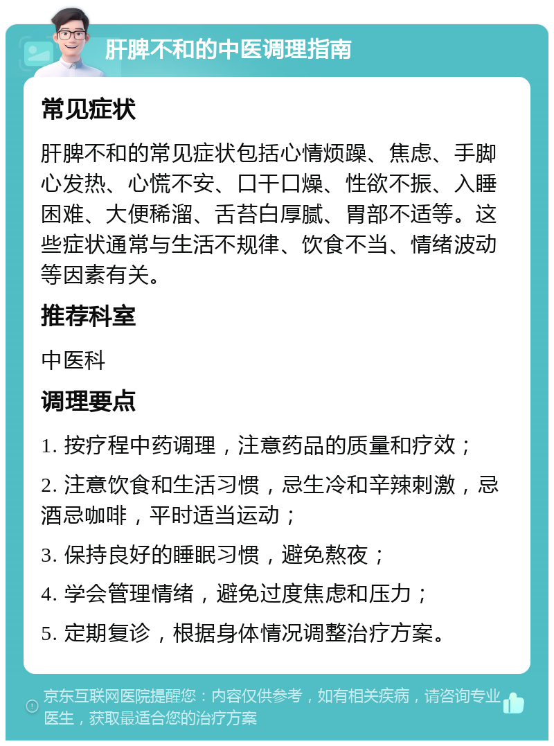 肝脾不和的中医调理指南 常见症状 肝脾不和的常见症状包括心情烦躁、焦虑、手脚心发热、心慌不安、口干口燥、性欲不振、入睡困难、大便稀溜、舌苔白厚腻、胃部不适等。这些症状通常与生活不规律、饮食不当、情绪波动等因素有关。 推荐科室 中医科 调理要点 1. 按疗程中药调理，注意药品的质量和疗效； 2. 注意饮食和生活习惯，忌生冷和辛辣刺激，忌酒忌咖啡，平时适当运动； 3. 保持良好的睡眠习惯，避免熬夜； 4. 学会管理情绪，避免过度焦虑和压力； 5. 定期复诊，根据身体情况调整治疗方案。