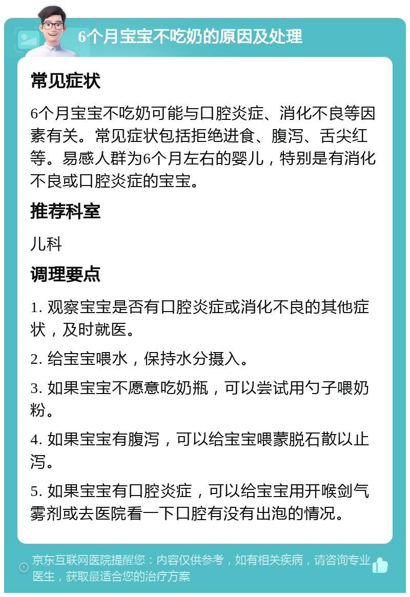 6个月宝宝不吃奶的原因及处理 常见症状 6个月宝宝不吃奶可能与口腔炎症、消化不良等因素有关。常见症状包括拒绝进食、腹泻、舌尖红等。易感人群为6个月左右的婴儿，特别是有消化不良或口腔炎症的宝宝。 推荐科室 儿科 调理要点 1. 观察宝宝是否有口腔炎症或消化不良的其他症状，及时就医。 2. 给宝宝喂水，保持水分摄入。 3. 如果宝宝不愿意吃奶瓶，可以尝试用勺子喂奶粉。 4. 如果宝宝有腹泻，可以给宝宝喂蒙脱石散以止泻。 5. 如果宝宝有口腔炎症，可以给宝宝用开喉剑气雾剂或去医院看一下口腔有没有出泡的情况。