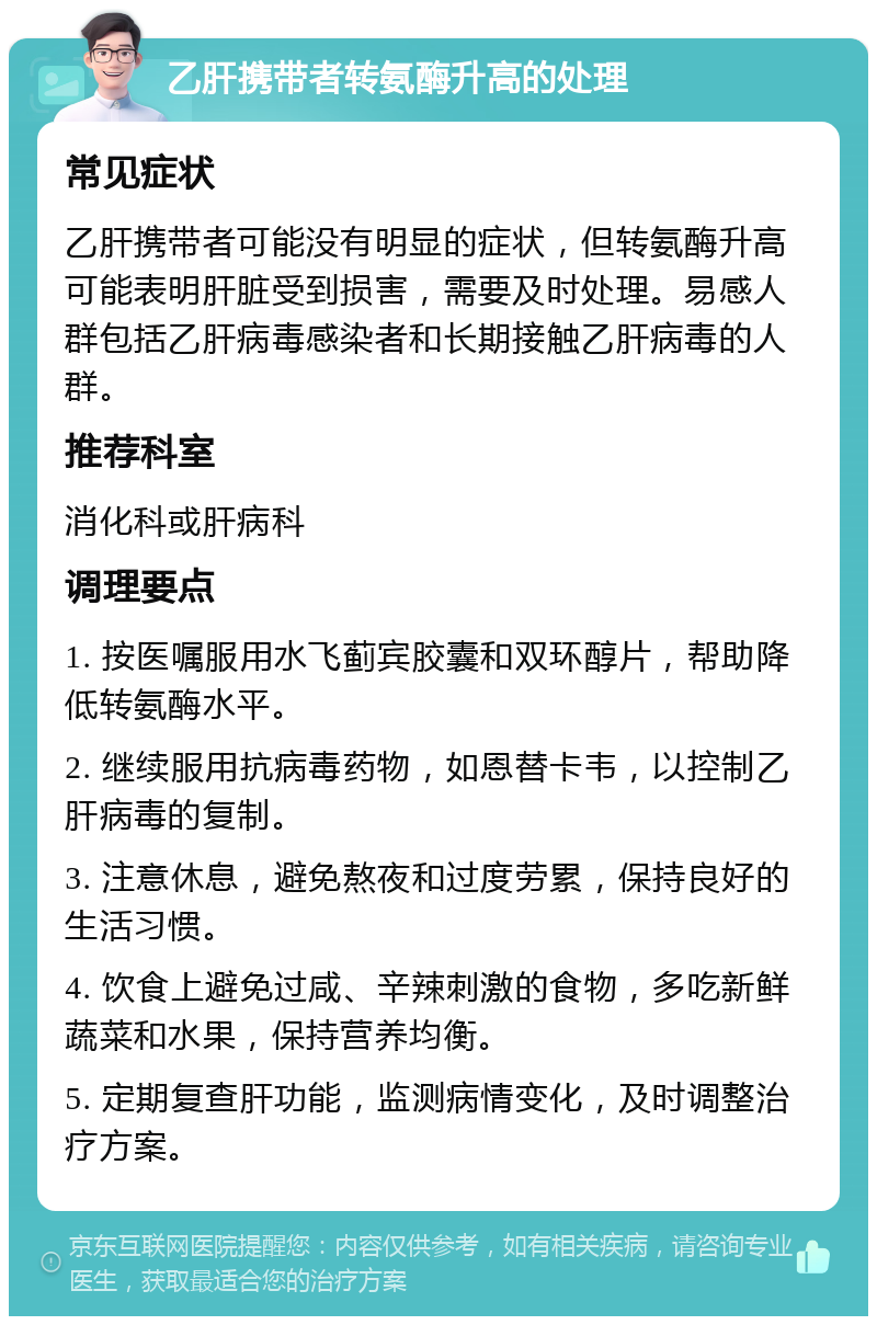 乙肝携带者转氨酶升高的处理 常见症状 乙肝携带者可能没有明显的症状，但转氨酶升高可能表明肝脏受到损害，需要及时处理。易感人群包括乙肝病毒感染者和长期接触乙肝病毒的人群。 推荐科室 消化科或肝病科 调理要点 1. 按医嘱服用水飞蓟宾胶囊和双环醇片，帮助降低转氨酶水平。 2. 继续服用抗病毒药物，如恩替卡韦，以控制乙肝病毒的复制。 3. 注意休息，避免熬夜和过度劳累，保持良好的生活习惯。 4. 饮食上避免过咸、辛辣刺激的食物，多吃新鲜蔬菜和水果，保持营养均衡。 5. 定期复查肝功能，监测病情变化，及时调整治疗方案。