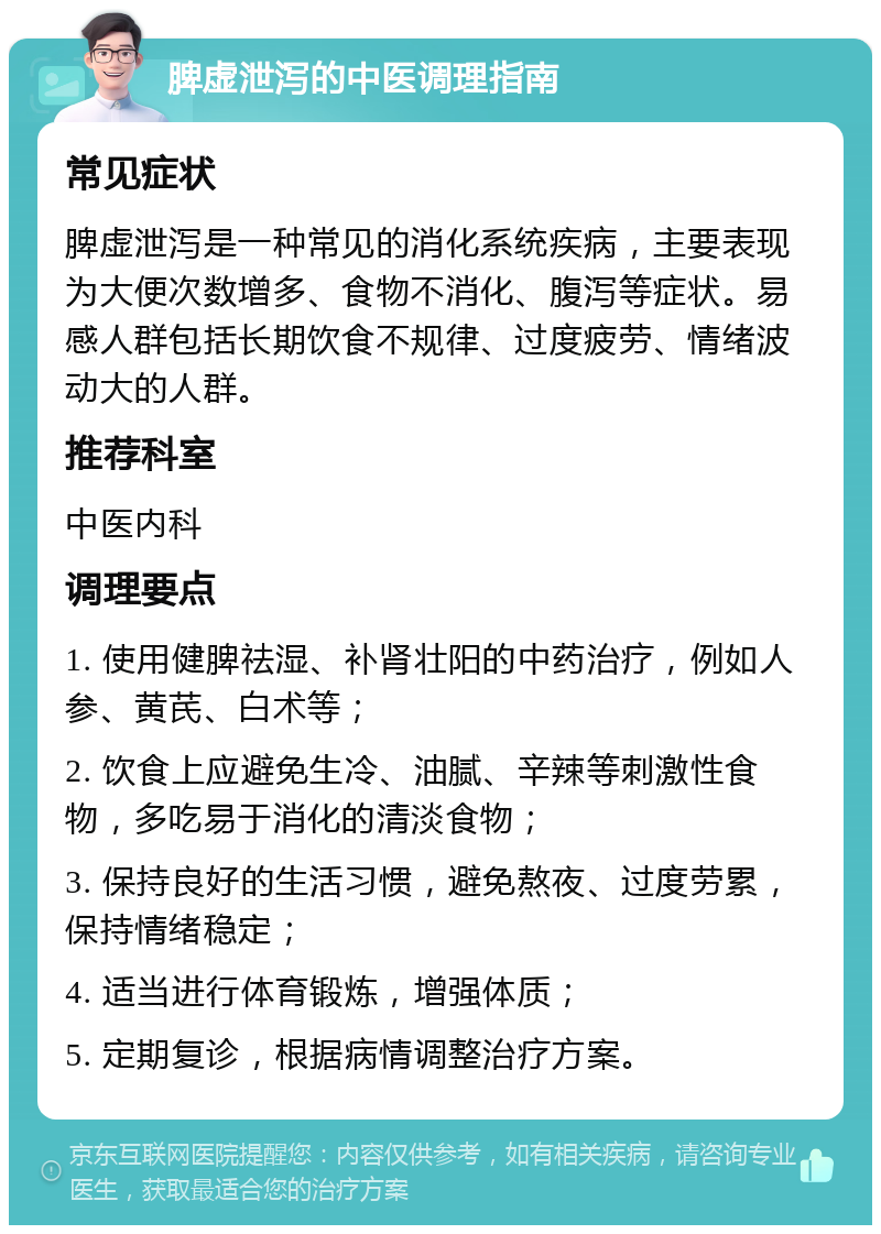 脾虚泄泻的中医调理指南 常见症状 脾虚泄泻是一种常见的消化系统疾病，主要表现为大便次数增多、食物不消化、腹泻等症状。易感人群包括长期饮食不规律、过度疲劳、情绪波动大的人群。 推荐科室 中医内科 调理要点 1. 使用健脾祛湿、补肾壮阳的中药治疗，例如人参、黄芪、白术等； 2. 饮食上应避免生冷、油腻、辛辣等刺激性食物，多吃易于消化的清淡食物； 3. 保持良好的生活习惯，避免熬夜、过度劳累，保持情绪稳定； 4. 适当进行体育锻炼，增强体质； 5. 定期复诊，根据病情调整治疗方案。