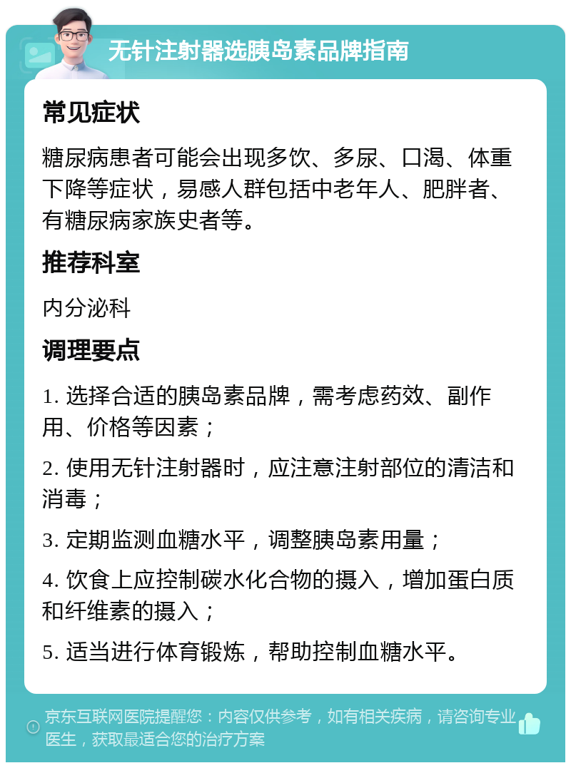 无针注射器选胰岛素品牌指南 常见症状 糖尿病患者可能会出现多饮、多尿、口渴、体重下降等症状，易感人群包括中老年人、肥胖者、有糖尿病家族史者等。 推荐科室 内分泌科 调理要点 1. 选择合适的胰岛素品牌，需考虑药效、副作用、价格等因素； 2. 使用无针注射器时，应注意注射部位的清洁和消毒； 3. 定期监测血糖水平，调整胰岛素用量； 4. 饮食上应控制碳水化合物的摄入，增加蛋白质和纤维素的摄入； 5. 适当进行体育锻炼，帮助控制血糖水平。