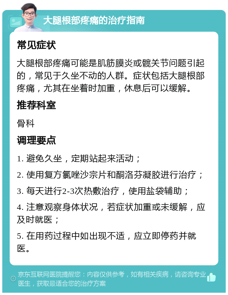 大腿根部疼痛的治疗指南 常见症状 大腿根部疼痛可能是肌筋膜炎或髋关节问题引起的，常见于久坐不动的人群。症状包括大腿根部疼痛，尤其在坐着时加重，休息后可以缓解。 推荐科室 骨科 调理要点 1. 避免久坐，定期站起来活动； 2. 使用复方氯唑沙宗片和酮洛芬凝胶进行治疗； 3. 每天进行2-3次热敷治疗，使用盐袋辅助； 4. 注意观察身体状况，若症状加重或未缓解，应及时就医； 5. 在用药过程中如出现不适，应立即停药并就医。