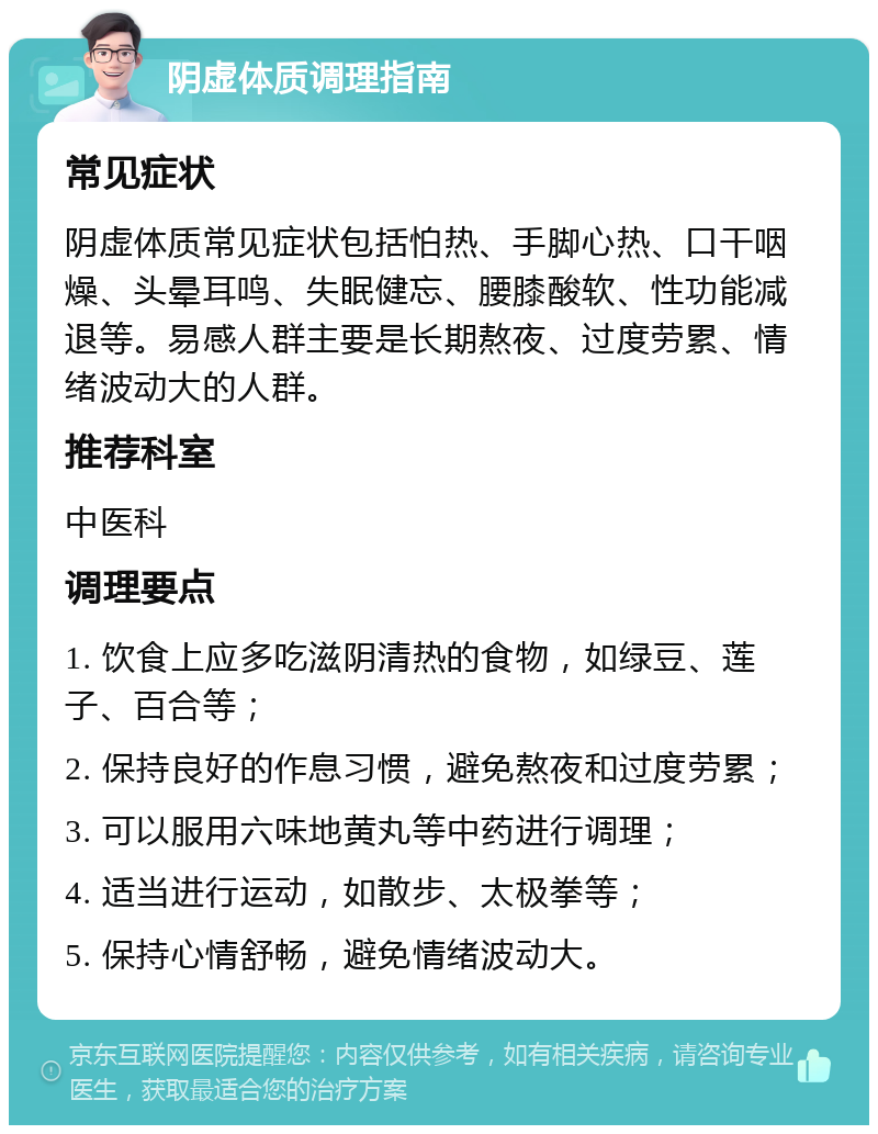 阴虚体质调理指南 常见症状 阴虚体质常见症状包括怕热、手脚心热、口干咽燥、头晕耳鸣、失眠健忘、腰膝酸软、性功能减退等。易感人群主要是长期熬夜、过度劳累、情绪波动大的人群。 推荐科室 中医科 调理要点 1. 饮食上应多吃滋阴清热的食物，如绿豆、莲子、百合等； 2. 保持良好的作息习惯，避免熬夜和过度劳累； 3. 可以服用六味地黄丸等中药进行调理； 4. 适当进行运动，如散步、太极拳等； 5. 保持心情舒畅，避免情绪波动大。