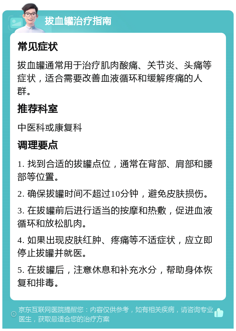 拔血罐治疗指南 常见症状 拔血罐通常用于治疗肌肉酸痛、关节炎、头痛等症状，适合需要改善血液循环和缓解疼痛的人群。 推荐科室 中医科或康复科 调理要点 1. 找到合适的拔罐点位，通常在背部、肩部和腰部等位置。 2. 确保拔罐时间不超过10分钟，避免皮肤损伤。 3. 在拔罐前后进行适当的按摩和热敷，促进血液循环和放松肌肉。 4. 如果出现皮肤红肿、疼痛等不适症状，应立即停止拔罐并就医。 5. 在拔罐后，注意休息和补充水分，帮助身体恢复和排毒。