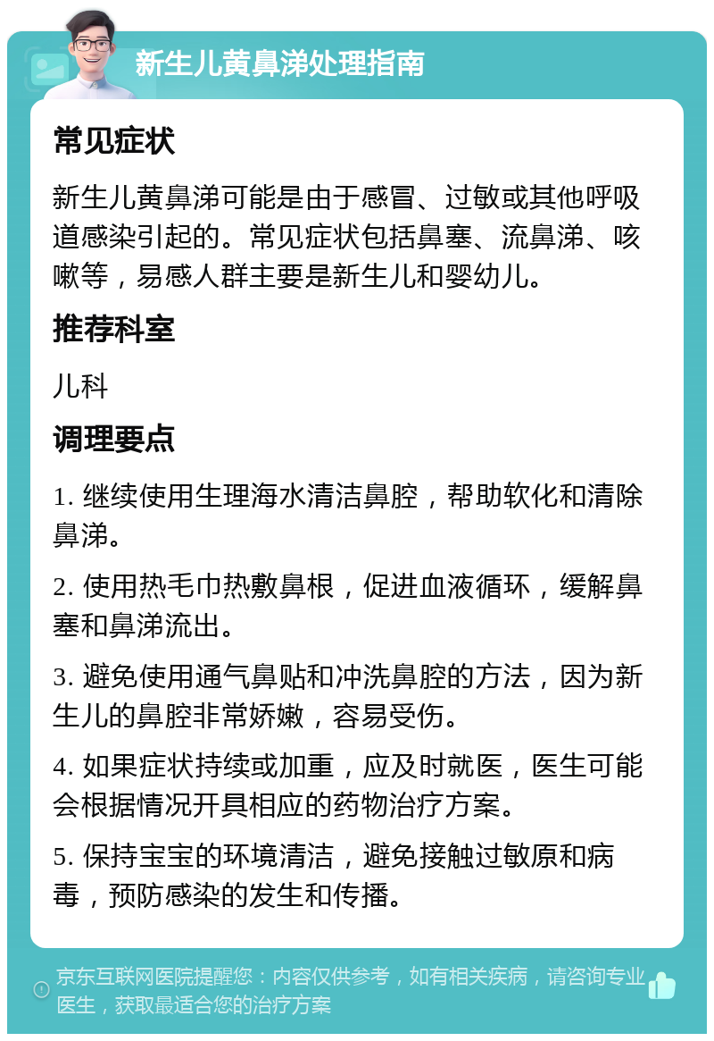 新生儿黄鼻涕处理指南 常见症状 新生儿黄鼻涕可能是由于感冒、过敏或其他呼吸道感染引起的。常见症状包括鼻塞、流鼻涕、咳嗽等，易感人群主要是新生儿和婴幼儿。 推荐科室 儿科 调理要点 1. 继续使用生理海水清洁鼻腔，帮助软化和清除鼻涕。 2. 使用热毛巾热敷鼻根，促进血液循环，缓解鼻塞和鼻涕流出。 3. 避免使用通气鼻贴和冲洗鼻腔的方法，因为新生儿的鼻腔非常娇嫩，容易受伤。 4. 如果症状持续或加重，应及时就医，医生可能会根据情况开具相应的药物治疗方案。 5. 保持宝宝的环境清洁，避免接触过敏原和病毒，预防感染的发生和传播。