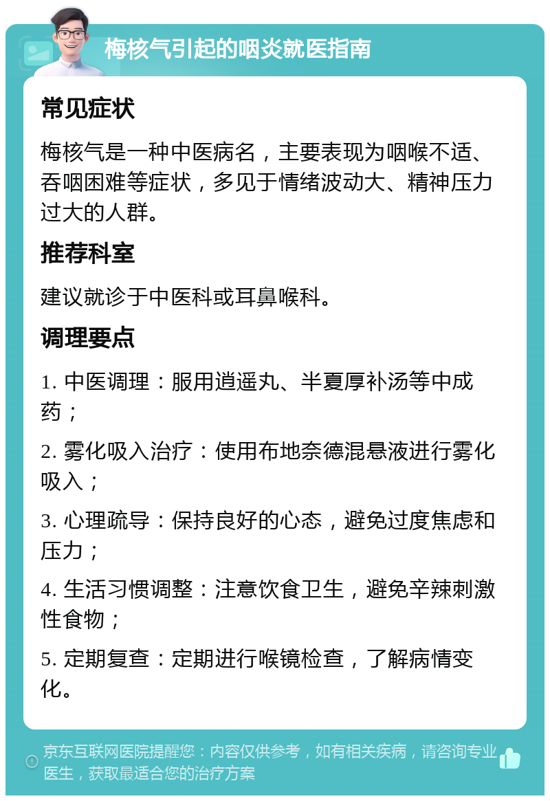 梅核气引起的咽炎就医指南 常见症状 梅核气是一种中医病名，主要表现为咽喉不适、吞咽困难等症状，多见于情绪波动大、精神压力过大的人群。 推荐科室 建议就诊于中医科或耳鼻喉科。 调理要点 1. 中医调理：服用逍遥丸、半夏厚补汤等中成药； 2. 雾化吸入治疗：使用布地奈德混悬液进行雾化吸入； 3. 心理疏导：保持良好的心态，避免过度焦虑和压力； 4. 生活习惯调整：注意饮食卫生，避免辛辣刺激性食物； 5. 定期复查：定期进行喉镜检查，了解病情变化。