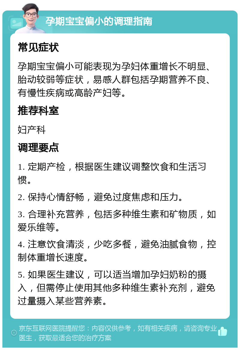 孕期宝宝偏小的调理指南 常见症状 孕期宝宝偏小可能表现为孕妇体重增长不明显、胎动较弱等症状，易感人群包括孕期营养不良、有慢性疾病或高龄产妇等。 推荐科室 妇产科 调理要点 1. 定期产检，根据医生建议调整饮食和生活习惯。 2. 保持心情舒畅，避免过度焦虑和压力。 3. 合理补充营养，包括多种维生素和矿物质，如爱乐维等。 4. 注意饮食清淡，少吃多餐，避免油腻食物，控制体重增长速度。 5. 如果医生建议，可以适当增加孕妇奶粉的摄入，但需停止使用其他多种维生素补充剂，避免过量摄入某些营养素。