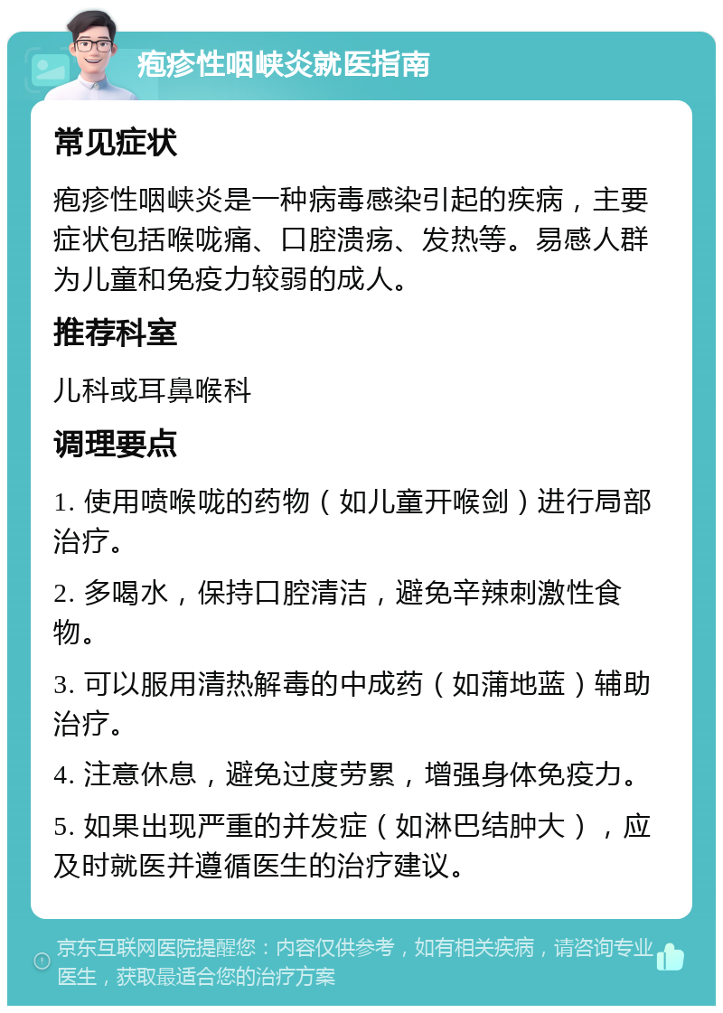 疱疹性咽峡炎就医指南 常见症状 疱疹性咽峡炎是一种病毒感染引起的疾病，主要症状包括喉咙痛、口腔溃疡、发热等。易感人群为儿童和免疫力较弱的成人。 推荐科室 儿科或耳鼻喉科 调理要点 1. 使用喷喉咙的药物（如儿童开喉剑）进行局部治疗。 2. 多喝水，保持口腔清洁，避免辛辣刺激性食物。 3. 可以服用清热解毒的中成药（如蒲地蓝）辅助治疗。 4. 注意休息，避免过度劳累，增强身体免疫力。 5. 如果出现严重的并发症（如淋巴结肿大），应及时就医并遵循医生的治疗建议。