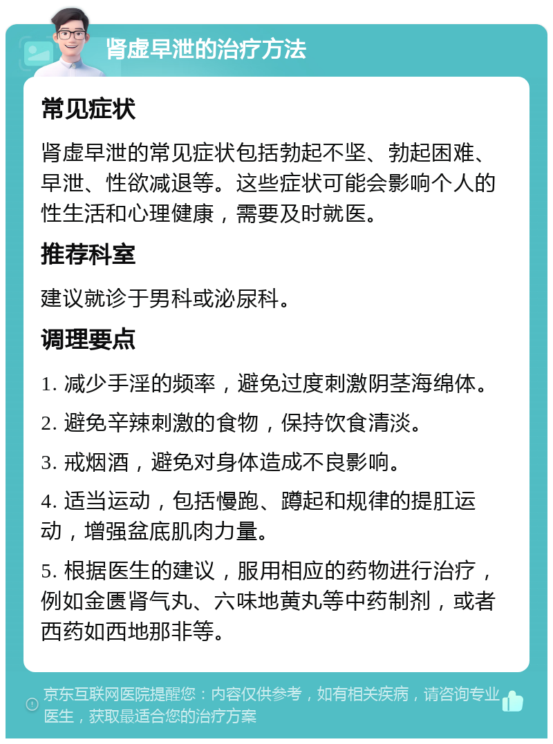 肾虚早泄的治疗方法 常见症状 肾虚早泄的常见症状包括勃起不坚、勃起困难、早泄、性欲减退等。这些症状可能会影响个人的性生活和心理健康，需要及时就医。 推荐科室 建议就诊于男科或泌尿科。 调理要点 1. 减少手淫的频率，避免过度刺激阴茎海绵体。 2. 避免辛辣刺激的食物，保持饮食清淡。 3. 戒烟酒，避免对身体造成不良影响。 4. 适当运动，包括慢跑、蹲起和规律的提肛运动，增强盆底肌肉力量。 5. 根据医生的建议，服用相应的药物进行治疗，例如金匮肾气丸、六味地黄丸等中药制剂，或者西药如西地那非等。