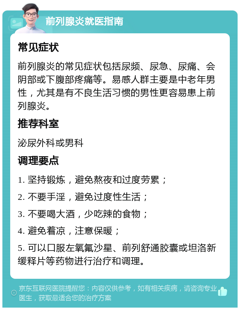 前列腺炎就医指南 常见症状 前列腺炎的常见症状包括尿频、尿急、尿痛、会阴部或下腹部疼痛等。易感人群主要是中老年男性，尤其是有不良生活习惯的男性更容易患上前列腺炎。 推荐科室 泌尿外科或男科 调理要点 1. 坚持锻炼，避免熬夜和过度劳累； 2. 不要手淫，避免过度性生活； 3. 不要喝大酒，少吃辣的食物； 4. 避免着凉，注意保暖； 5. 可以口服左氧氟沙星、前列舒通胶囊或坦洛新缓释片等药物进行治疗和调理。