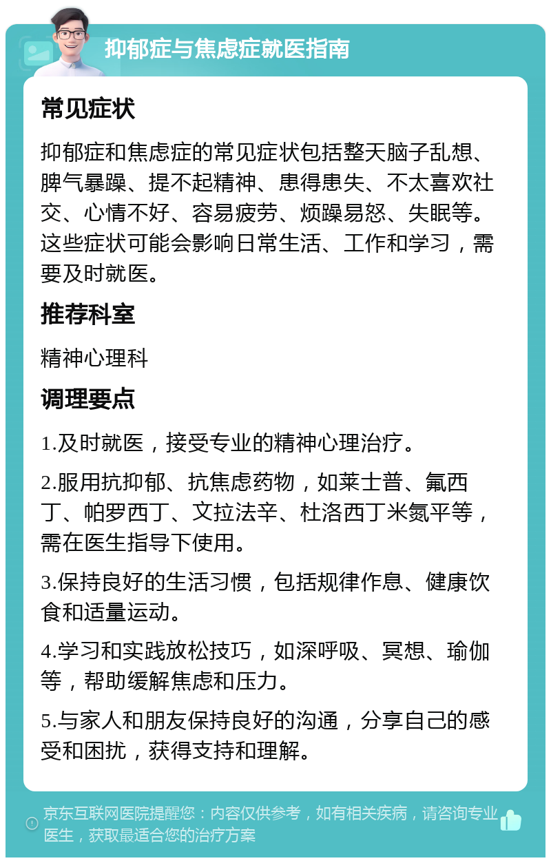 抑郁症与焦虑症就医指南 常见症状 抑郁症和焦虑症的常见症状包括整天脑子乱想、脾气暴躁、提不起精神、患得患失、不太喜欢社交、心情不好、容易疲劳、烦躁易怒、失眠等。这些症状可能会影响日常生活、工作和学习，需要及时就医。 推荐科室 精神心理科 调理要点 1.及时就医，接受专业的精神心理治疗。 2.服用抗抑郁、抗焦虑药物，如莱士普、氟西丁、帕罗西丁、文拉法辛、杜洛西丁米氮平等，需在医生指导下使用。 3.保持良好的生活习惯，包括规律作息、健康饮食和适量运动。 4.学习和实践放松技巧，如深呼吸、冥想、瑜伽等，帮助缓解焦虑和压力。 5.与家人和朋友保持良好的沟通，分享自己的感受和困扰，获得支持和理解。