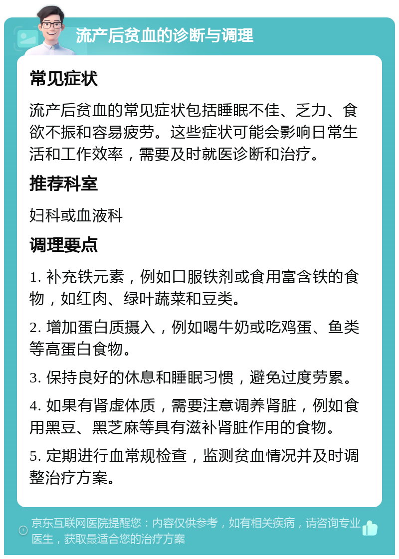 流产后贫血的诊断与调理 常见症状 流产后贫血的常见症状包括睡眠不佳、乏力、食欲不振和容易疲劳。这些症状可能会影响日常生活和工作效率，需要及时就医诊断和治疗。 推荐科室 妇科或血液科 调理要点 1. 补充铁元素，例如口服铁剂或食用富含铁的食物，如红肉、绿叶蔬菜和豆类。 2. 增加蛋白质摄入，例如喝牛奶或吃鸡蛋、鱼类等高蛋白食物。 3. 保持良好的休息和睡眠习惯，避免过度劳累。 4. 如果有肾虚体质，需要注意调养肾脏，例如食用黑豆、黑芝麻等具有滋补肾脏作用的食物。 5. 定期进行血常规检查，监测贫血情况并及时调整治疗方案。