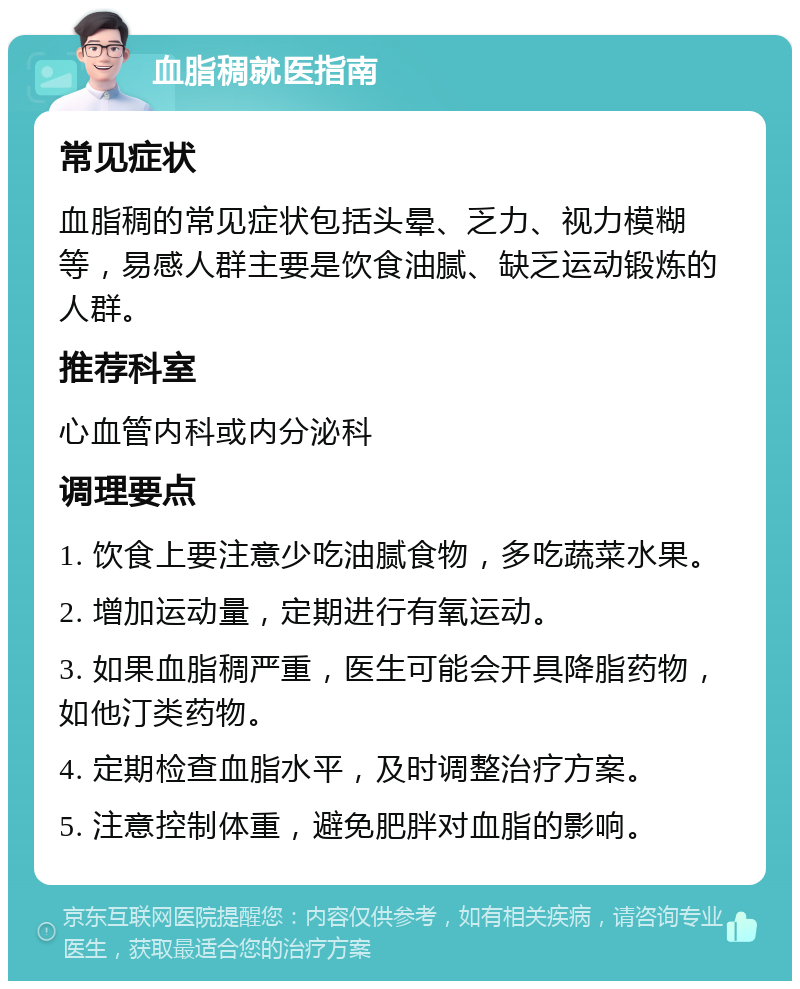 血脂稠就医指南 常见症状 血脂稠的常见症状包括头晕、乏力、视力模糊等，易感人群主要是饮食油腻、缺乏运动锻炼的人群。 推荐科室 心血管内科或内分泌科 调理要点 1. 饮食上要注意少吃油腻食物，多吃蔬菜水果。 2. 增加运动量，定期进行有氧运动。 3. 如果血脂稠严重，医生可能会开具降脂药物，如他汀类药物。 4. 定期检查血脂水平，及时调整治疗方案。 5. 注意控制体重，避免肥胖对血脂的影响。