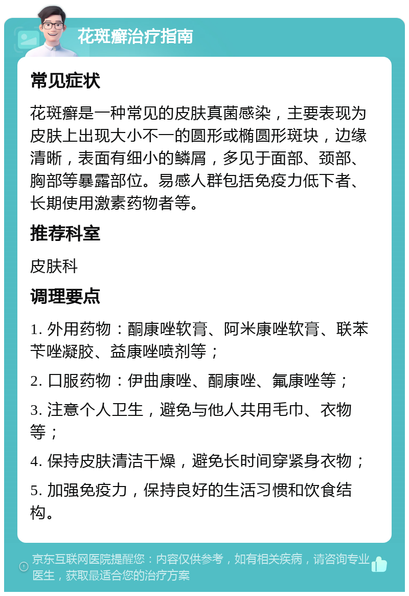 花斑癣治疗指南 常见症状 花斑癣是一种常见的皮肤真菌感染，主要表现为皮肤上出现大小不一的圆形或椭圆形斑块，边缘清晰，表面有细小的鳞屑，多见于面部、颈部、胸部等暴露部位。易感人群包括免疫力低下者、长期使用激素药物者等。 推荐科室 皮肤科 调理要点 1. 外用药物：酮康唑软膏、阿米康唑软膏、联苯苄唑凝胶、益康唑喷剂等； 2. 口服药物：伊曲康唑、酮康唑、氟康唑等； 3. 注意个人卫生，避免与他人共用毛巾、衣物等； 4. 保持皮肤清洁干燥，避免长时间穿紧身衣物； 5. 加强免疫力，保持良好的生活习惯和饮食结构。