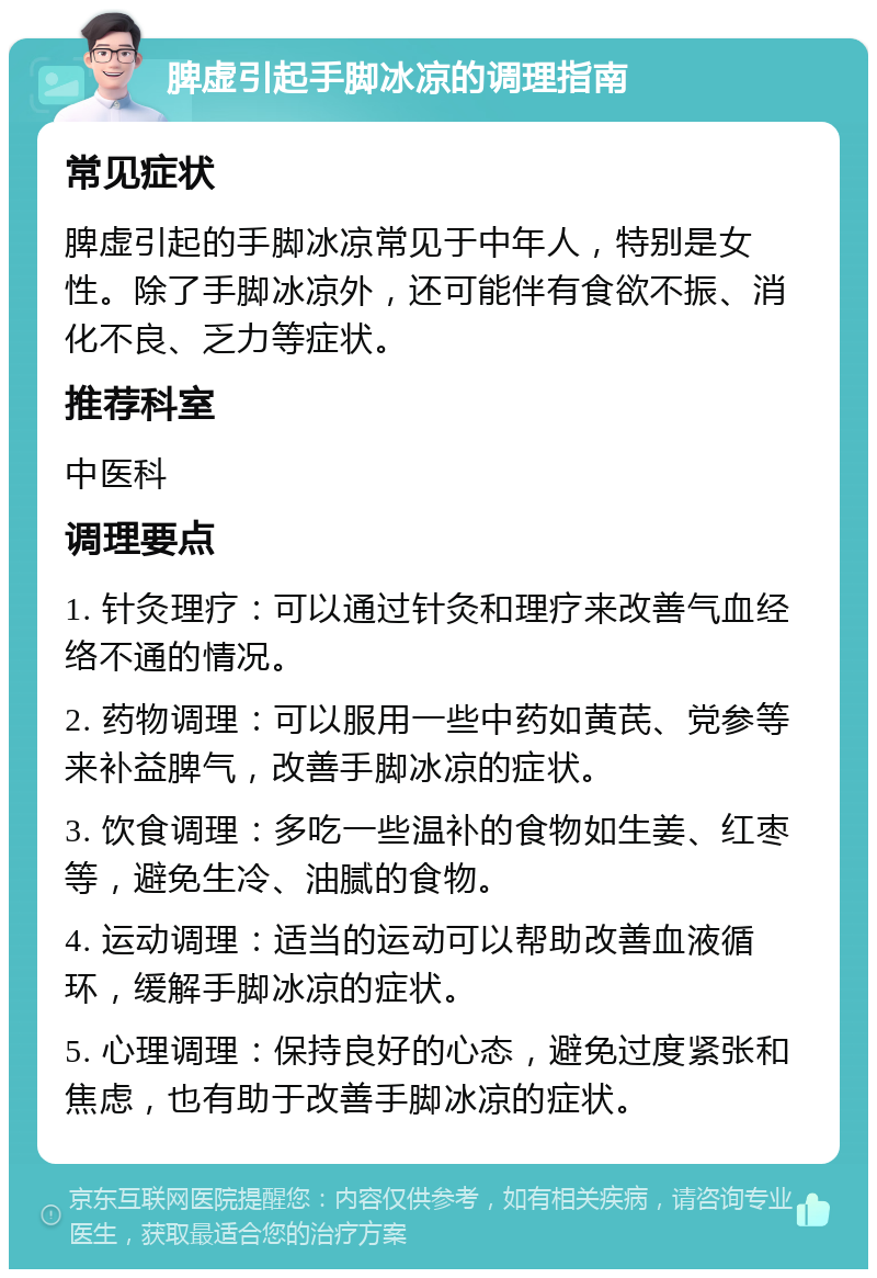 脾虚引起手脚冰凉的调理指南 常见症状 脾虚引起的手脚冰凉常见于中年人，特别是女性。除了手脚冰凉外，还可能伴有食欲不振、消化不良、乏力等症状。 推荐科室 中医科 调理要点 1. 针灸理疗：可以通过针灸和理疗来改善气血经络不通的情况。 2. 药物调理：可以服用一些中药如黄芪、党参等来补益脾气，改善手脚冰凉的症状。 3. 饮食调理：多吃一些温补的食物如生姜、红枣等，避免生冷、油腻的食物。 4. 运动调理：适当的运动可以帮助改善血液循环，缓解手脚冰凉的症状。 5. 心理调理：保持良好的心态，避免过度紧张和焦虑，也有助于改善手脚冰凉的症状。