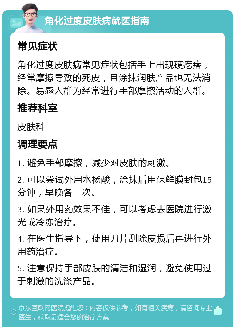 角化过度皮肤病就医指南 常见症状 角化过度皮肤病常见症状包括手上出现硬疙瘩，经常摩擦导致的死皮，且涂抹润肤产品也无法消除。易感人群为经常进行手部摩擦活动的人群。 推荐科室 皮肤科 调理要点 1. 避免手部摩擦，减少对皮肤的刺激。 2. 可以尝试外用水杨酸，涂抹后用保鲜膜封包15分钟，早晚各一次。 3. 如果外用药效果不佳，可以考虑去医院进行激光或冷冻治疗。 4. 在医生指导下，使用刀片刮除皮损后再进行外用药治疗。 5. 注意保持手部皮肤的清洁和湿润，避免使用过于刺激的洗涤产品。