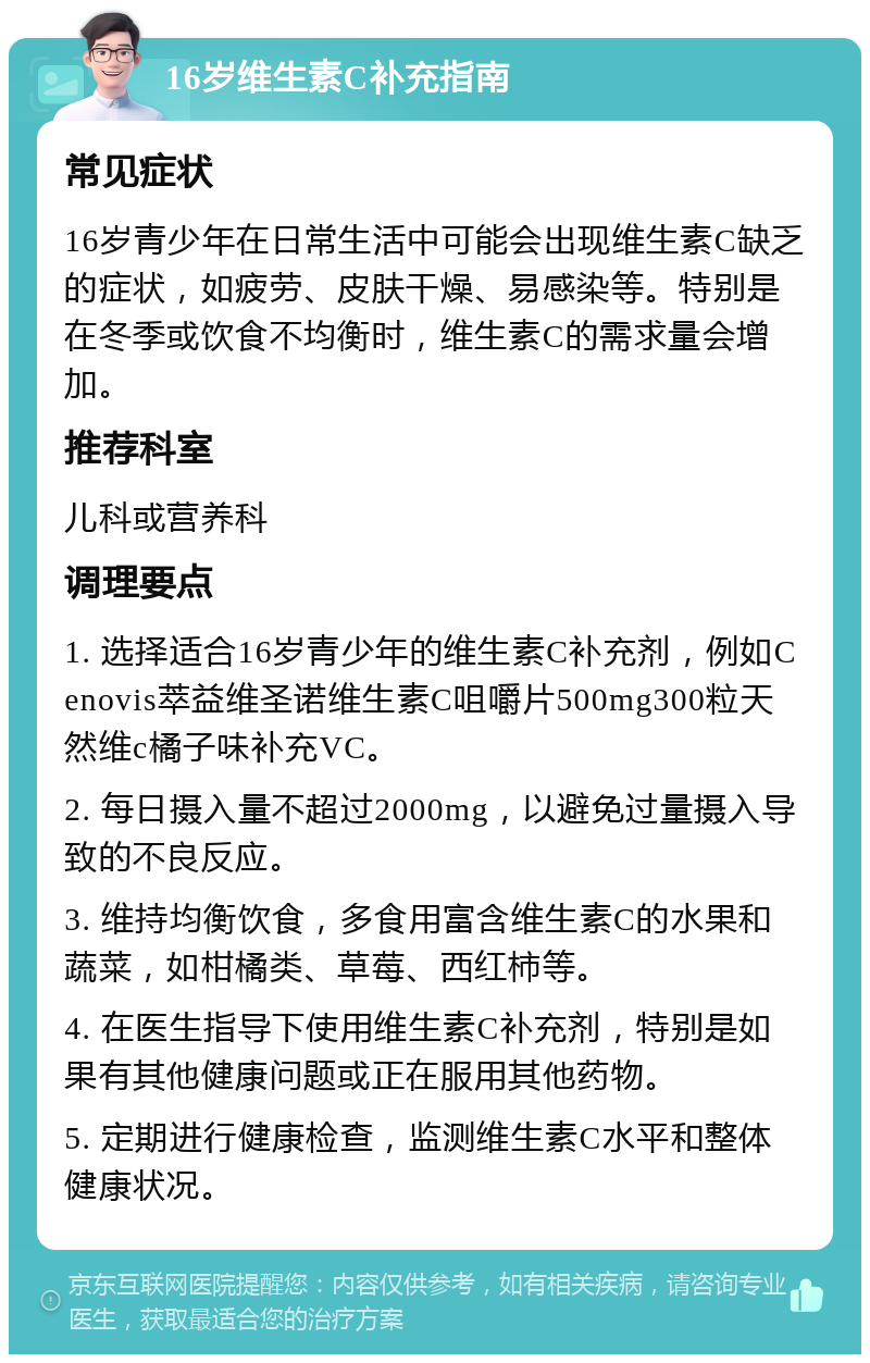 16岁维生素C补充指南 常见症状 16岁青少年在日常生活中可能会出现维生素C缺乏的症状，如疲劳、皮肤干燥、易感染等。特别是在冬季或饮食不均衡时，维生素C的需求量会增加。 推荐科室 儿科或营养科 调理要点 1. 选择适合16岁青少年的维生素C补充剂，例如Cenovis萃益维圣诺维生素C咀嚼片500mg300粒天然维c橘子味补充VC。 2. 每日摄入量不超过2000mg，以避免过量摄入导致的不良反应。 3. 维持均衡饮食，多食用富含维生素C的水果和蔬菜，如柑橘类、草莓、西红柿等。 4. 在医生指导下使用维生素C补充剂，特别是如果有其他健康问题或正在服用其他药物。 5. 定期进行健康检查，监测维生素C水平和整体健康状况。