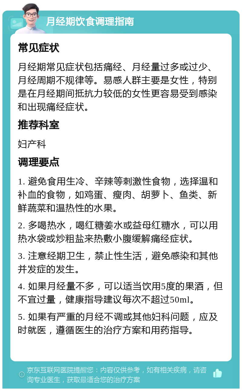 月经期饮食调理指南 常见症状 月经期常见症状包括痛经、月经量过多或过少、月经周期不规律等。易感人群主要是女性，特别是在月经期间抵抗力较低的女性更容易受到感染和出现痛经症状。 推荐科室 妇产科 调理要点 1. 避免食用生冷、辛辣等刺激性食物，选择温和补血的食物，如鸡蛋、瘦肉、胡萝卜、鱼类、新鲜蔬菜和温热性的水果。 2. 多喝热水，喝红糖姜水或益母红糖水，可以用热水袋或炒粗盐来热敷小腹缓解痛经症状。 3. 注意经期卫生，禁止性生活，避免感染和其他并发症的发生。 4. 如果月经量不多，可以适当饮用5度的果酒，但不宜过量，健康指导建议每次不超过50ml。 5. 如果有严重的月经不调或其他妇科问题，应及时就医，遵循医生的治疗方案和用药指导。