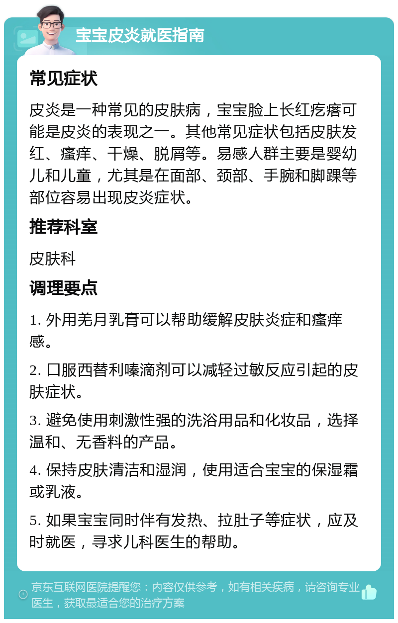 宝宝皮炎就医指南 常见症状 皮炎是一种常见的皮肤病，宝宝脸上长红疙瘩可能是皮炎的表现之一。其他常见症状包括皮肤发红、瘙痒、干燥、脱屑等。易感人群主要是婴幼儿和儿童，尤其是在面部、颈部、手腕和脚踝等部位容易出现皮炎症状。 推荐科室 皮肤科 调理要点 1. 外用羌月乳膏可以帮助缓解皮肤炎症和瘙痒感。 2. 口服西替利嗪滴剂可以减轻过敏反应引起的皮肤症状。 3. 避免使用刺激性强的洗浴用品和化妆品，选择温和、无香料的产品。 4. 保持皮肤清洁和湿润，使用适合宝宝的保湿霜或乳液。 5. 如果宝宝同时伴有发热、拉肚子等症状，应及时就医，寻求儿科医生的帮助。