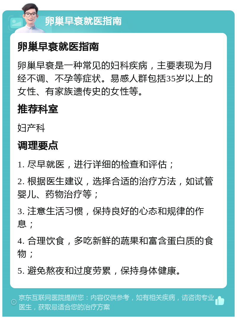 卵巢早衰就医指南 卵巢早衰就医指南 卵巢早衰是一种常见的妇科疾病，主要表现为月经不调、不孕等症状。易感人群包括35岁以上的女性、有家族遗传史的女性等。 推荐科室 妇产科 调理要点 1. 尽早就医，进行详细的检查和评估； 2. 根据医生建议，选择合适的治疗方法，如试管婴儿、药物治疗等； 3. 注意生活习惯，保持良好的心态和规律的作息； 4. 合理饮食，多吃新鲜的蔬果和富含蛋白质的食物； 5. 避免熬夜和过度劳累，保持身体健康。