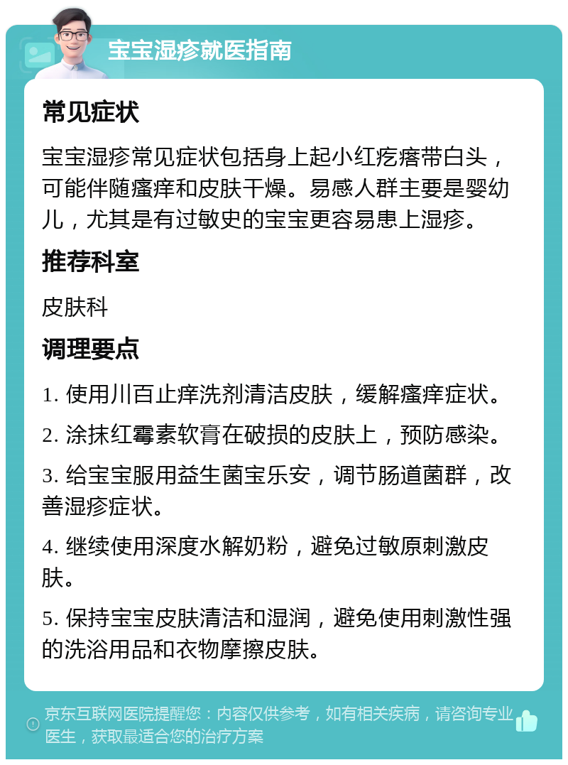 宝宝湿疹就医指南 常见症状 宝宝湿疹常见症状包括身上起小红疙瘩带白头，可能伴随瘙痒和皮肤干燥。易感人群主要是婴幼儿，尤其是有过敏史的宝宝更容易患上湿疹。 推荐科室 皮肤科 调理要点 1. 使用川百止痒洗剂清洁皮肤，缓解瘙痒症状。 2. 涂抹红霉素软膏在破损的皮肤上，预防感染。 3. 给宝宝服用益生菌宝乐安，调节肠道菌群，改善湿疹症状。 4. 继续使用深度水解奶粉，避免过敏原刺激皮肤。 5. 保持宝宝皮肤清洁和湿润，避免使用刺激性强的洗浴用品和衣物摩擦皮肤。