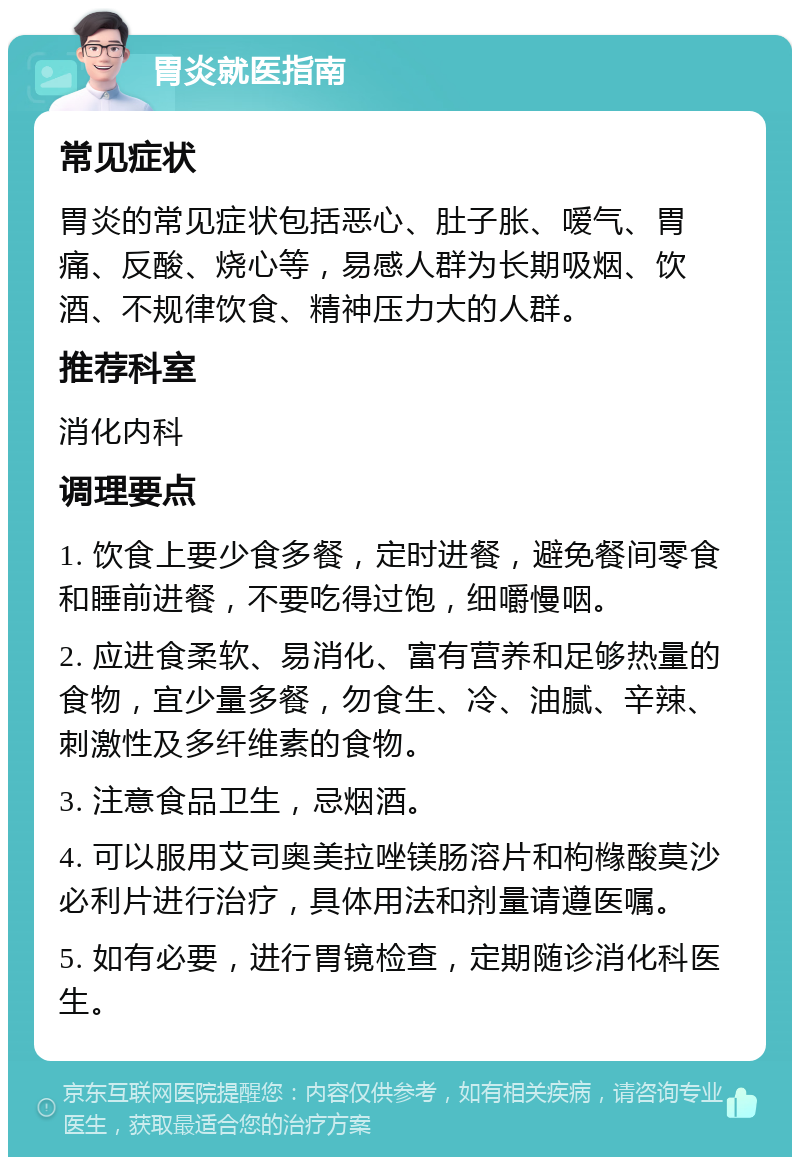 胃炎就医指南 常见症状 胃炎的常见症状包括恶心、肚子胀、嗳气、胃痛、反酸、烧心等，易感人群为长期吸烟、饮酒、不规律饮食、精神压力大的人群。 推荐科室 消化内科 调理要点 1. 饮食上要少食多餐，定时进餐，避免餐间零食和睡前进餐，不要吃得过饱，细嚼慢咽。 2. 应进食柔软、易消化、富有营养和足够热量的食物，宜少量多餐，勿食生、冷、油腻、辛辣、刺激性及多纤维素的食物。 3. 注意食品卫生，忌烟酒。 4. 可以服用艾司奥美拉唑镁肠溶片和枸橼酸莫沙必利片进行治疗，具体用法和剂量请遵医嘱。 5. 如有必要，进行胃镜检查，定期随诊消化科医生。