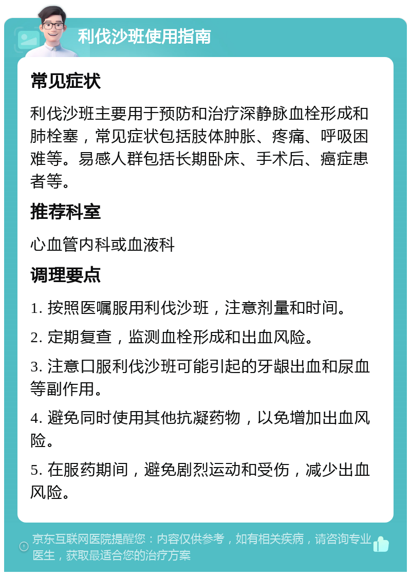 利伐沙班使用指南 常见症状 利伐沙班主要用于预防和治疗深静脉血栓形成和肺栓塞，常见症状包括肢体肿胀、疼痛、呼吸困难等。易感人群包括长期卧床、手术后、癌症患者等。 推荐科室 心血管内科或血液科 调理要点 1. 按照医嘱服用利伐沙班，注意剂量和时间。 2. 定期复查，监测血栓形成和出血风险。 3. 注意口服利伐沙班可能引起的牙龈出血和尿血等副作用。 4. 避免同时使用其他抗凝药物，以免增加出血风险。 5. 在服药期间，避免剧烈运动和受伤，减少出血风险。