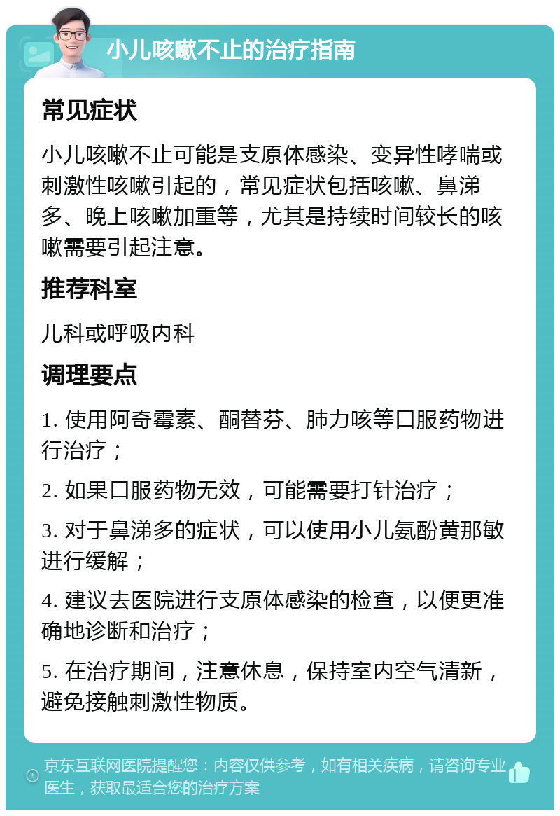 小儿咳嗽不止的治疗指南 常见症状 小儿咳嗽不止可能是支原体感染、变异性哮喘或刺激性咳嗽引起的，常见症状包括咳嗽、鼻涕多、晚上咳嗽加重等，尤其是持续时间较长的咳嗽需要引起注意。 推荐科室 儿科或呼吸内科 调理要点 1. 使用阿奇霉素、酮替芬、肺力咳等口服药物进行治疗； 2. 如果口服药物无效，可能需要打针治疗； 3. 对于鼻涕多的症状，可以使用小儿氨酚黄那敏进行缓解； 4. 建议去医院进行支原体感染的检查，以便更准确地诊断和治疗； 5. 在治疗期间，注意休息，保持室内空气清新，避免接触刺激性物质。