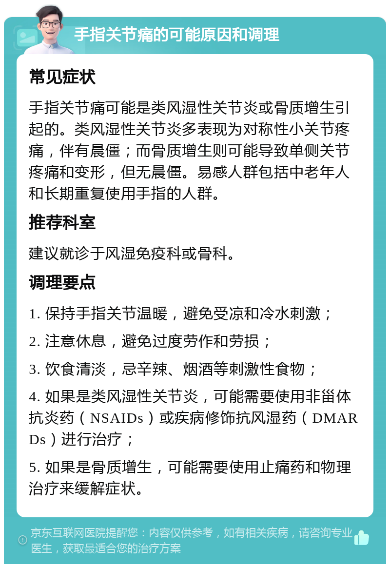 手指关节痛的可能原因和调理 常见症状 手指关节痛可能是类风湿性关节炎或骨质增生引起的。类风湿性关节炎多表现为对称性小关节疼痛，伴有晨僵；而骨质增生则可能导致单侧关节疼痛和变形，但无晨僵。易感人群包括中老年人和长期重复使用手指的人群。 推荐科室 建议就诊于风湿免疫科或骨科。 调理要点 1. 保持手指关节温暖，避免受凉和冷水刺激； 2. 注意休息，避免过度劳作和劳损； 3. 饮食清淡，忌辛辣、烟酒等刺激性食物； 4. 如果是类风湿性关节炎，可能需要使用非甾体抗炎药（NSAIDs）或疾病修饰抗风湿药（DMARDs）进行治疗； 5. 如果是骨质增生，可能需要使用止痛药和物理治疗来缓解症状。