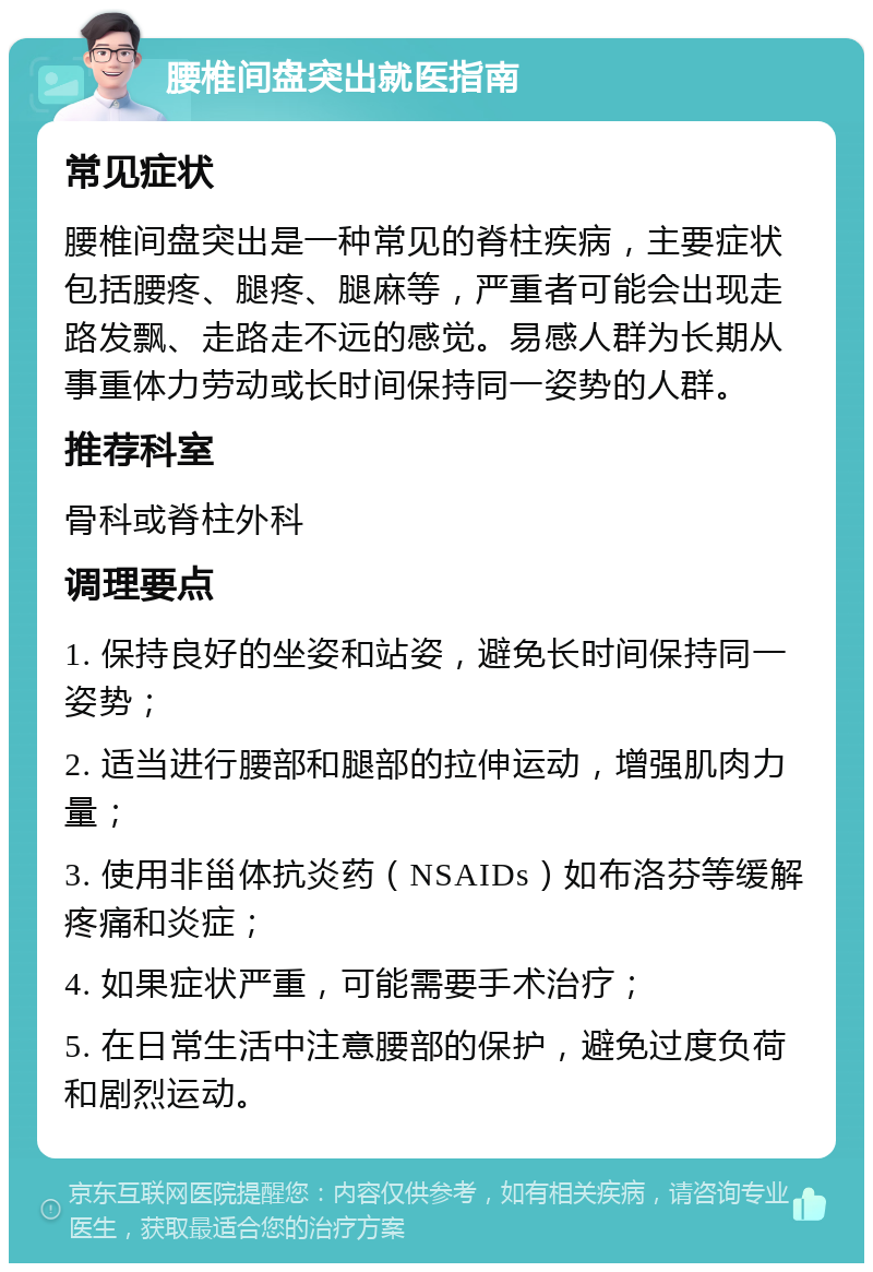 腰椎间盘突出就医指南 常见症状 腰椎间盘突出是一种常见的脊柱疾病，主要症状包括腰疼、腿疼、腿麻等，严重者可能会出现走路发飘、走路走不远的感觉。易感人群为长期从事重体力劳动或长时间保持同一姿势的人群。 推荐科室 骨科或脊柱外科 调理要点 1. 保持良好的坐姿和站姿，避免长时间保持同一姿势； 2. 适当进行腰部和腿部的拉伸运动，增强肌肉力量； 3. 使用非甾体抗炎药（NSAIDs）如布洛芬等缓解疼痛和炎症； 4. 如果症状严重，可能需要手术治疗； 5. 在日常生活中注意腰部的保护，避免过度负荷和剧烈运动。