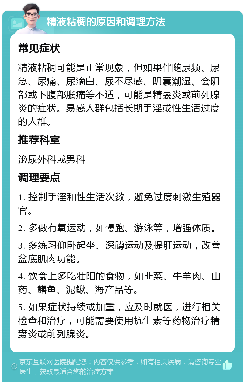 精液粘稠的原因和调理方法 常见症状 精液粘稠可能是正常现象，但如果伴随尿频、尿急、尿痛、尿滴白、尿不尽感、阴囊潮湿、会阴部或下腹部胀痛等不适，可能是精囊炎或前列腺炎的症状。易感人群包括长期手淫或性生活过度的人群。 推荐科室 泌尿外科或男科 调理要点 1. 控制手淫和性生活次数，避免过度刺激生殖器官。 2. 多做有氧运动，如慢跑、游泳等，增强体质。 3. 多练习仰卧起坐、深蹲运动及提肛运动，改善盆底肌肉功能。 4. 饮食上多吃壮阳的食物，如韭菜、牛羊肉、山药、鳝鱼、泥鳅、海产品等。 5. 如果症状持续或加重，应及时就医，进行相关检查和治疗，可能需要使用抗生素等药物治疗精囊炎或前列腺炎。