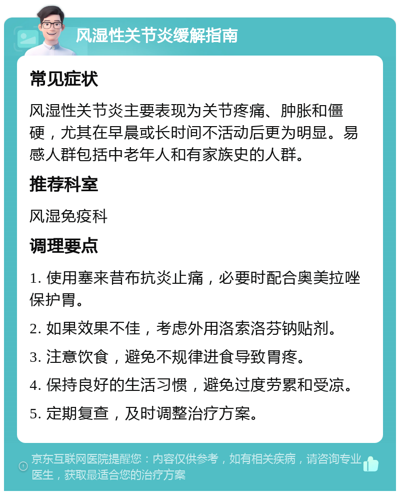 风湿性关节炎缓解指南 常见症状 风湿性关节炎主要表现为关节疼痛、肿胀和僵硬，尤其在早晨或长时间不活动后更为明显。易感人群包括中老年人和有家族史的人群。 推荐科室 风湿免疫科 调理要点 1. 使用塞来昔布抗炎止痛，必要时配合奥美拉唑保护胃。 2. 如果效果不佳，考虑外用洛索洛芬钠贴剂。 3. 注意饮食，避免不规律进食导致胃疼。 4. 保持良好的生活习惯，避免过度劳累和受凉。 5. 定期复查，及时调整治疗方案。