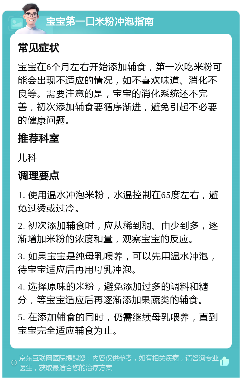 宝宝第一口米粉冲泡指南 常见症状 宝宝在6个月左右开始添加辅食，第一次吃米粉可能会出现不适应的情况，如不喜欢味道、消化不良等。需要注意的是，宝宝的消化系统还不完善，初次添加辅食要循序渐进，避免引起不必要的健康问题。 推荐科室 儿科 调理要点 1. 使用温水冲泡米粉，水温控制在65度左右，避免过烫或过冷。 2. 初次添加辅食时，应从稀到稠、由少到多，逐渐增加米粉的浓度和量，观察宝宝的反应。 3. 如果宝宝是纯母乳喂养，可以先用温水冲泡，待宝宝适应后再用母乳冲泡。 4. 选择原味的米粉，避免添加过多的调料和糖分，等宝宝适应后再逐渐添加果蔬类的辅食。 5. 在添加辅食的同时，仍需继续母乳喂养，直到宝宝完全适应辅食为止。