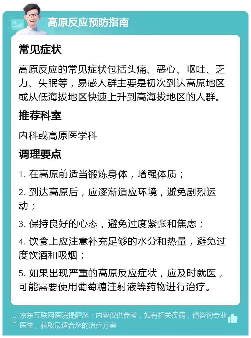 高原反应预防指南 常见症状 高原反应的常见症状包括头痛、恶心、呕吐、乏力、失眠等，易感人群主要是初次到达高原地区或从低海拔地区快速上升到高海拔地区的人群。 推荐科室 内科或高原医学科 调理要点 1. 在高原前适当锻炼身体，增强体质； 2. 到达高原后，应逐渐适应环境，避免剧烈运动； 3. 保持良好的心态，避免过度紧张和焦虑； 4. 饮食上应注意补充足够的水分和热量，避免过度饮酒和吸烟； 5. 如果出现严重的高原反应症状，应及时就医，可能需要使用葡萄糖注射液等药物进行治疗。