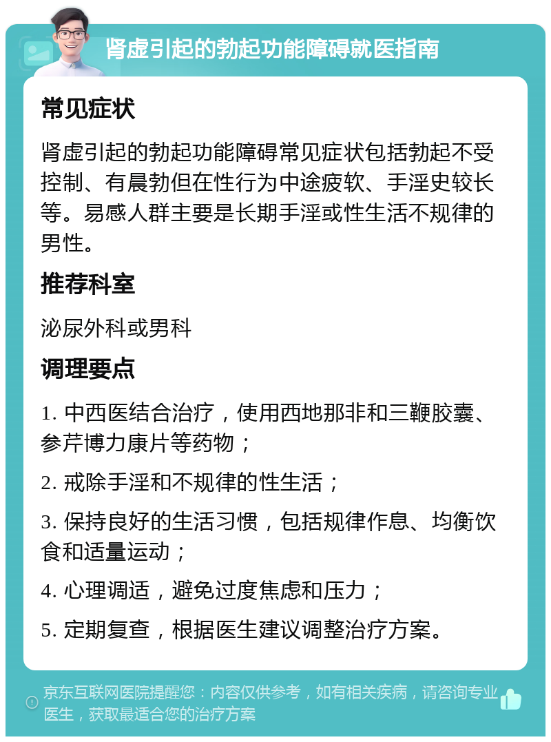 肾虚引起的勃起功能障碍就医指南 常见症状 肾虚引起的勃起功能障碍常见症状包括勃起不受控制、有晨勃但在性行为中途疲软、手淫史较长等。易感人群主要是长期手淫或性生活不规律的男性。 推荐科室 泌尿外科或男科 调理要点 1. 中西医结合治疗，使用西地那非和三鞭胶囊、参芹博力康片等药物； 2. 戒除手淫和不规律的性生活； 3. 保持良好的生活习惯，包括规律作息、均衡饮食和适量运动； 4. 心理调适，避免过度焦虑和压力； 5. 定期复查，根据医生建议调整治疗方案。