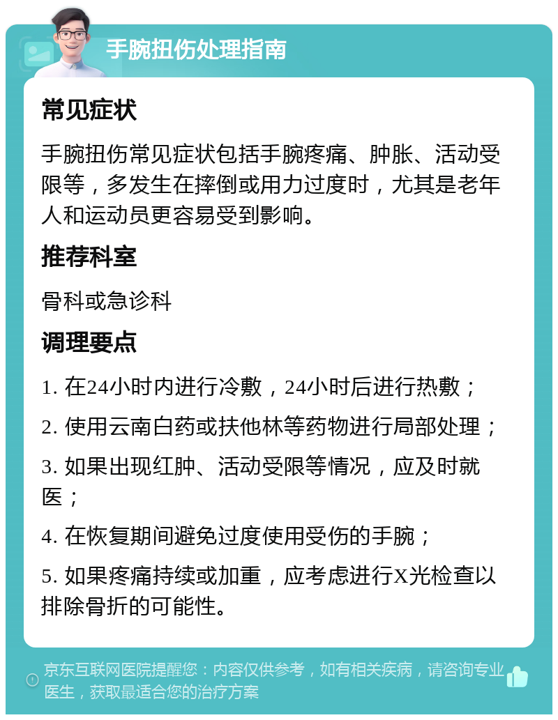 手腕扭伤处理指南 常见症状 手腕扭伤常见症状包括手腕疼痛、肿胀、活动受限等，多发生在摔倒或用力过度时，尤其是老年人和运动员更容易受到影响。 推荐科室 骨科或急诊科 调理要点 1. 在24小时内进行冷敷，24小时后进行热敷； 2. 使用云南白药或扶他林等药物进行局部处理； 3. 如果出现红肿、活动受限等情况，应及时就医； 4. 在恢复期间避免过度使用受伤的手腕； 5. 如果疼痛持续或加重，应考虑进行X光检查以排除骨折的可能性。