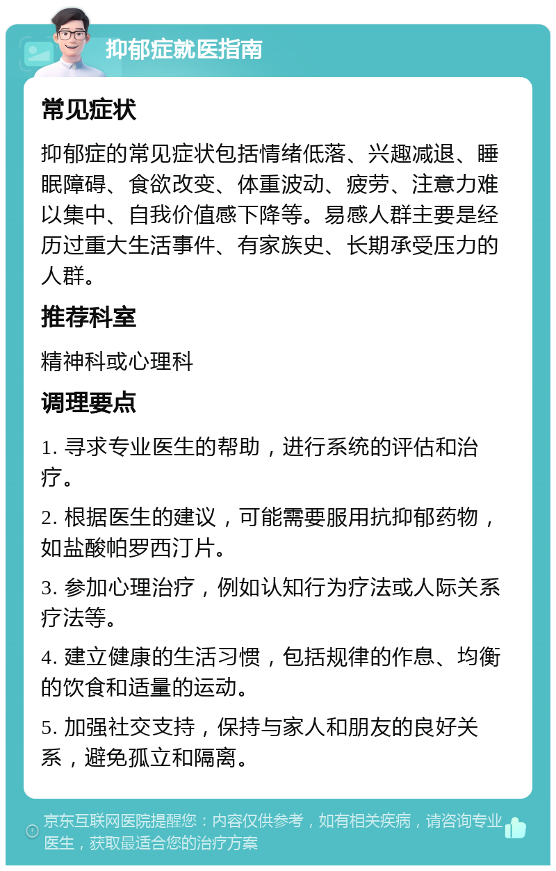 抑郁症就医指南 常见症状 抑郁症的常见症状包括情绪低落、兴趣减退、睡眠障碍、食欲改变、体重波动、疲劳、注意力难以集中、自我价值感下降等。易感人群主要是经历过重大生活事件、有家族史、长期承受压力的人群。 推荐科室 精神科或心理科 调理要点 1. 寻求专业医生的帮助，进行系统的评估和治疗。 2. 根据医生的建议，可能需要服用抗抑郁药物，如盐酸帕罗西汀片。 3. 参加心理治疗，例如认知行为疗法或人际关系疗法等。 4. 建立健康的生活习惯，包括规律的作息、均衡的饮食和适量的运动。 5. 加强社交支持，保持与家人和朋友的良好关系，避免孤立和隔离。