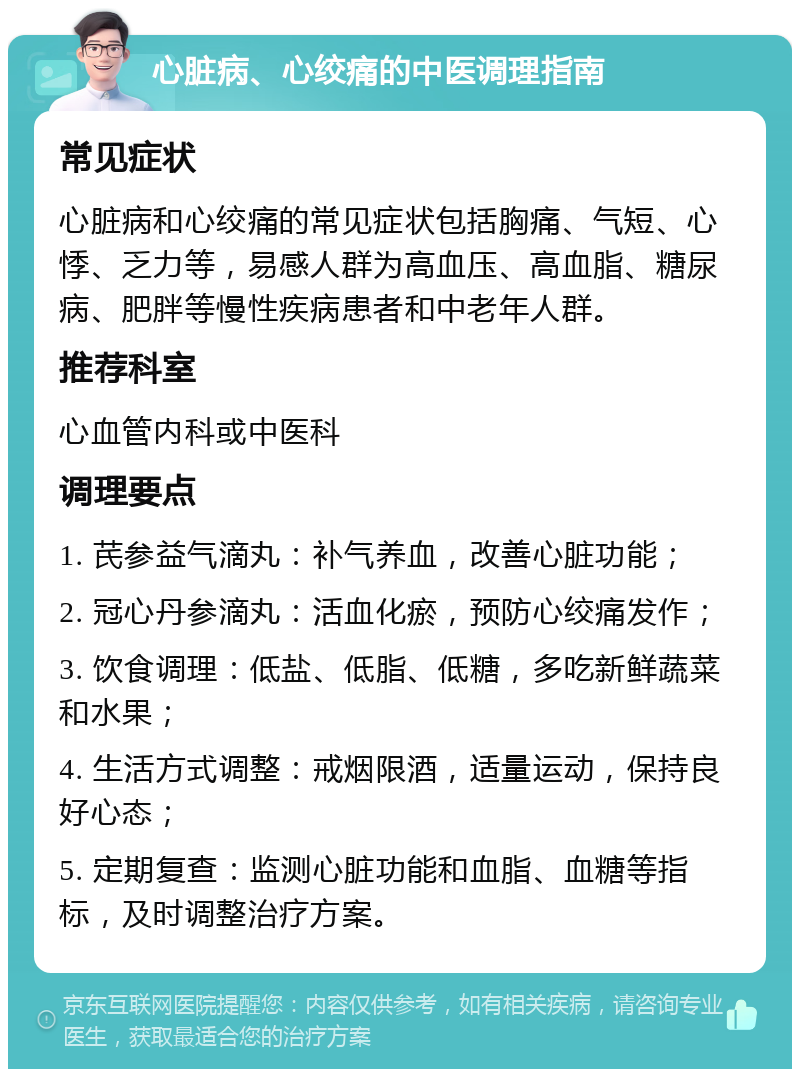 心脏病、心绞痛的中医调理指南 常见症状 心脏病和心绞痛的常见症状包括胸痛、气短、心悸、乏力等，易感人群为高血压、高血脂、糖尿病、肥胖等慢性疾病患者和中老年人群。 推荐科室 心血管内科或中医科 调理要点 1. 芪参益气滴丸：补气养血，改善心脏功能； 2. 冠心丹参滴丸：活血化瘀，预防心绞痛发作； 3. 饮食调理：低盐、低脂、低糖，多吃新鲜蔬菜和水果； 4. 生活方式调整：戒烟限酒，适量运动，保持良好心态； 5. 定期复查：监测心脏功能和血脂、血糖等指标，及时调整治疗方案。