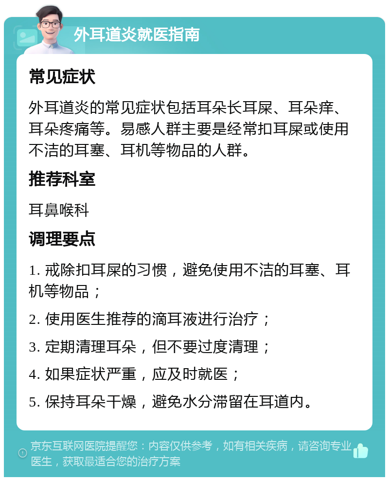 外耳道炎就医指南 常见症状 外耳道炎的常见症状包括耳朵长耳屎、耳朵痒、耳朵疼痛等。易感人群主要是经常扣耳屎或使用不洁的耳塞、耳机等物品的人群。 推荐科室 耳鼻喉科 调理要点 1. 戒除扣耳屎的习惯，避免使用不洁的耳塞、耳机等物品； 2. 使用医生推荐的滴耳液进行治疗； 3. 定期清理耳朵，但不要过度清理； 4. 如果症状严重，应及时就医； 5. 保持耳朵干燥，避免水分滞留在耳道内。