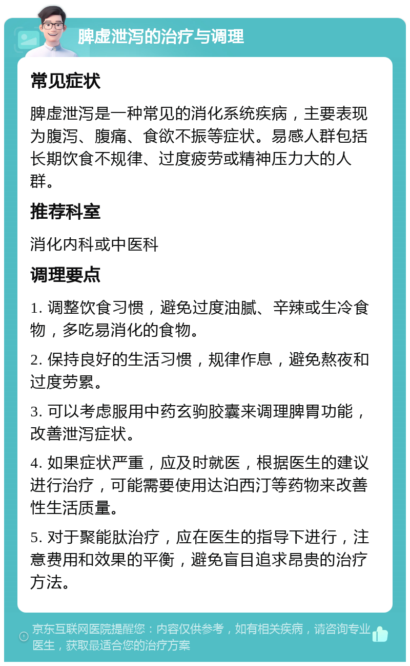 脾虚泄泻的治疗与调理 常见症状 脾虚泄泻是一种常见的消化系统疾病，主要表现为腹泻、腹痛、食欲不振等症状。易感人群包括长期饮食不规律、过度疲劳或精神压力大的人群。 推荐科室 消化内科或中医科 调理要点 1. 调整饮食习惯，避免过度油腻、辛辣或生冷食物，多吃易消化的食物。 2. 保持良好的生活习惯，规律作息，避免熬夜和过度劳累。 3. 可以考虑服用中药玄驹胶囊来调理脾胃功能，改善泄泻症状。 4. 如果症状严重，应及时就医，根据医生的建议进行治疗，可能需要使用达泊西汀等药物来改善性生活质量。 5. 对于聚能肽治疗，应在医生的指导下进行，注意费用和效果的平衡，避免盲目追求昂贵的治疗方法。