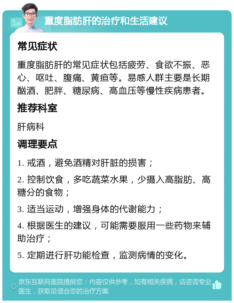 重度脂肪肝的治疗和生活建议 常见症状 重度脂肪肝的常见症状包括疲劳、食欲不振、恶心、呕吐、腹痛、黄疸等。易感人群主要是长期酗酒、肥胖、糖尿病、高血压等慢性疾病患者。 推荐科室 肝病科 调理要点 1. 戒酒，避免酒精对肝脏的损害； 2. 控制饮食，多吃蔬菜水果，少摄入高脂肪、高糖分的食物； 3. 适当运动，增强身体的代谢能力； 4. 根据医生的建议，可能需要服用一些药物来辅助治疗； 5. 定期进行肝功能检查，监测病情的变化。